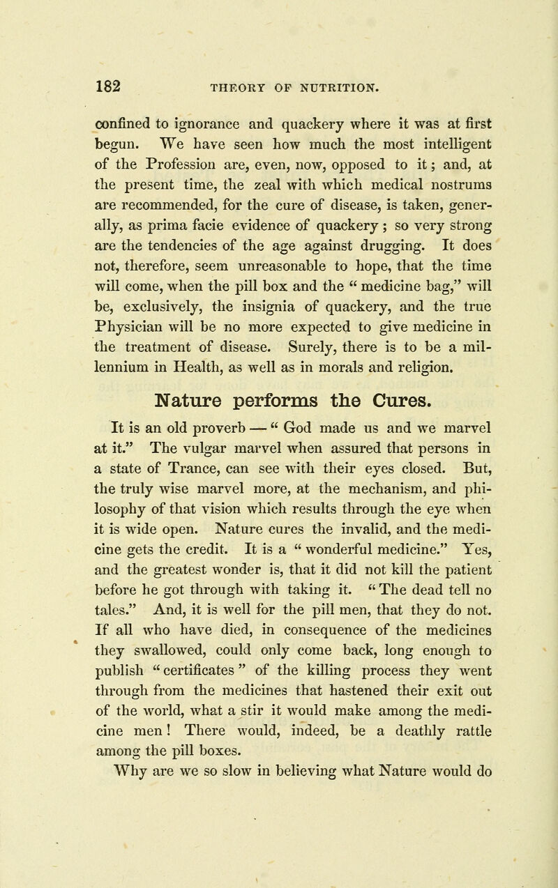 confined to ignorance and quackery where it was at first begun. We have seen how much the most intelligent of the Profession are, even, now, opposed to it; and, at the present time, the zeal with which medical nostrums are recommended, for the cure of disease, is taken, gener- ally, as prima facie evidence of quackery ; so very strong are the tendencies of the age against drugging. It does not, therefore, seem unreasonable to hope, that the time will come, when the pill box and the  medicine bag, will be, exclusively, the insignia of quackery, and the true Physician will be no more expected to give medicine in the treatment of disease. Surely, there is to be a mil- lennium in Health, as well as in morals and religion. Nature performs the Cures. It is an old proverb —  God made us and we marvel at it. The vulgar marvel when assured that persons in a state of Trance, can see with their eyes closed. But, the truly wise marvel more, at the mechanism, and phi- losophy of that vision which results through the eye when it is wide open. Nature cures the invalid, and the medi- cine gets the credit. It is a  wonderful medicine. Yes, and the greatest wonder is, that it did not kill the patient before he got through with taking it.  The dead tell no tales. And, it is well for the pill men, that they do not. If all who have died, in consequence of the medicines they swallowed, could only come back, long enough to publish  certificates of the killing process they went through from the medicines that hastened their exit out of the world, what a stir it would make among the medi- cine men! There would, indeed, be a deathly rattle among the pill boxes. Why are we so slow in believing what Nature would do