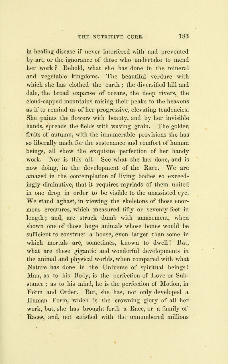 in healing disease if never interfered with and prevented by art, or the ignorance of those who undertake to mend her work ? Behokl, what she has done in the mineral and vegetable kingdoms. The beautiful verdure with which she has clothed the earth ; the diversified hill and dale, the broad expanse of oceans, the deep rivers, the cloud-capped mountains raising their peaks to the heavens as if to remind us of her progressive, elevating tendencies. She paints the flowers with beauty, and by her invisible hands, spreads the fields with waving grain. The golden fruits of autumn, with the innumerable provisions she has so liberally made for the sustenance and comfort of human beings, all show the exquisite perfection of her handy work. Nor is this all. See what she has done, and is now doing, in the development of the Race. We are amazed in the contemplation of living bodies so exceed- ingly diminutive, that it requires myriads of them united in one drop in order to be visible to the unassisted eye. We stand aghast, in viewing the skeletons of those enor- mous creatures, which measured fifty or seventy feet in length; and, are struck dumb with amazement, when shown one of those huge animals whose bones would be sufficient to construct a house, even larger than some in which mortals are, sometimes, known to dwell! But, what are these gigantic and wonderful developments in the animal and physical worlds, when compared with what Nature has done in the Universe of spiritual beings ! Man, as to his Body, is the perfection of Love or Sub- stance ; as to his mind, he is the perfection of Motion, in Form and Order. But, she has, not only developed a Human Form, which is the crowning glory of all her work, but, she has brought forth a Race, or a family of Races, and, not satisfied with the unnumbered millions