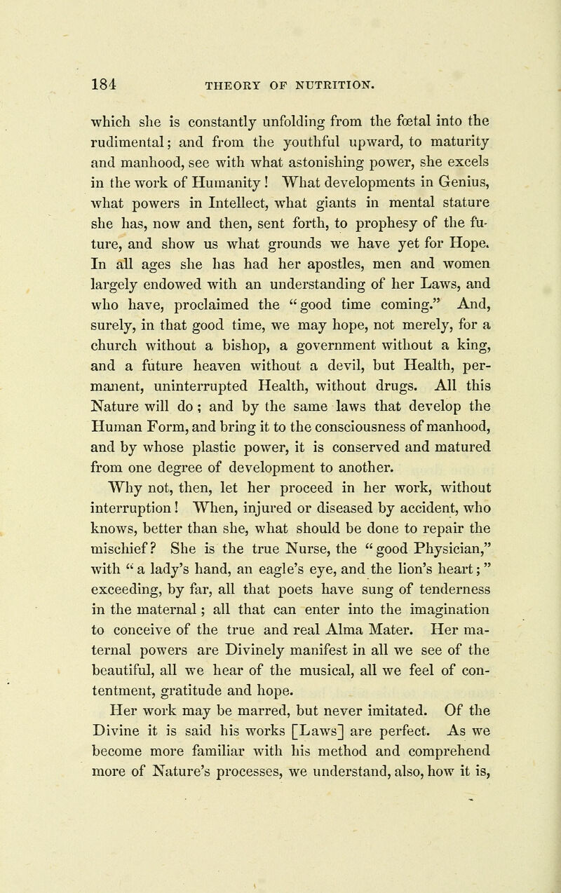 which she is constantly unfolding from the foetal into the rudimental; and from the youthful upward, to maturity and manhood, see with what astonishing power, she excels in the work of Humanity ! What developments in Genius, what powers in Intellect, what giants in mental stature she has, now and then, sent forth, to prophesy of the fu- ture, and show us what grounds we have yet for Hope. In aU ages she has had her apostles, men and women largely endowed with an understanding of her Laws, and who have, proclaimed the good time coming. And, surely, in that good time, we may hope, not merely, for a church without a bishop, a government without a king, and a future heaven without a devil, but Health, per- manent, uninterrupted Health, without drugs. All this Nature will do; and by the same laws that develop the Human Form, and bring it to the consciousness of manhood, and by whose plastic power, it is conserved and matured from one degree of development to another. Why not, then, let her proceed in her work, without interruption! When, injured or diseased by accident, who knows, better than she, what should be done to repair the mischief ? She is the true Nurse, the  good Physician, with  a lady's hand, an eagle's eye, and the lion's heart; exceeding, by far, all that poets have sung of tenderness in the maternal; all that can enter into the imagination to conceive of the true and real Alma Mater. Her ma- ternal powers are Divinely manifest in all we see of the beautiful, all we hear of the musical, all we feel of con- tentment, gratitude and hope. Her work may be marred, but never imitated. Of the Divine it is said his works [Laws] are perfect. As we become more familiar with his method and comprehend more of Nature's processes, we understand, also, how it is,