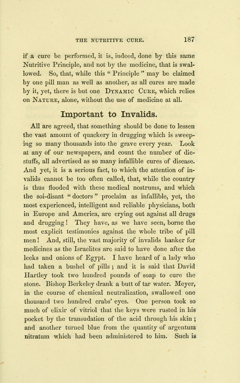 if a cure be performed, it is, indeed, done by this same Nutritive Principle, and not by the medicine, that is swal- lowed. So, that, while this Principle may be claimed by one pill man as well as another, as all cures are made by it, yet, there is but one Dynamic Cure, which relies on Nature, alone, without the use of medicine at all. Important to Invalids. All are agreed, that something should be done to lessen the vast amount of quackery in drugging which is sweep- ing so many thousands into the grave every year. Look at any of our newspapers, and count the number of die- stuffs, all advertised as so many infallible cures of disease. And yet, it is a serious fact, to which the attention of in- valids cannot be too often called, that, while the country is thus flooded with these medical nostrums, and which the soi-disant doctors proclaim as infallible, yet, the most experienced, intelligent and reliable physicians, both in Europe and America, are crying out against all drugs and drugging! They have, as we have seen, borne the most explicit testimonies against the whole tribe of pill men! And, still, the vast majority of invalids hanker for medicines as the Israehtes are said to have done after the leeks and onions of Egypt. I have heard of a lady who had taken a bushel of pills ; and it is said that David Hartley took two hundred pounds of soap to cure the stone. Bishop Berkeley drank a butt of tar water. Meyer, in the course of chemical neutralization, swallowed one thousand two hundred crabs' eyes. One person took so much of elixir of vitriol that the keys were rusted in his pocket by the transudation of the acid through his skin ; and another turned blue from the quantity of argentum nitratum which had been administered to him. Such is
