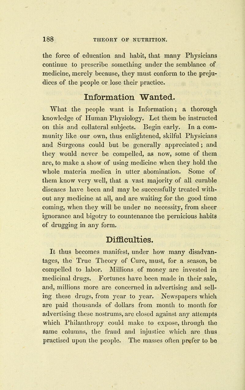 the force of education and habit, that many Physicians continue to prescribe something under the semblance of medicine, merely because, they must conform to the preju- dices of the people or lose their practice. Information Wanted. What the people want is Information; a thorough knowledge of Human Physiology. Let them be instructed on this and collateral subjects. Begin early. In a com- munity like our own, thus enlightened, skilful Physicians and Surgeons could but be generally appreciated; and they would never be compelled, as now, some of them are, to make a show of using medicine when they hold the whole materia medica in utter abomination. Some of them know very well, that a vast majority of all curable diseases have been and may be successfully treated with- out any medicine at all, and are waiting for the good time coming, when they will be under no necessity, from sheer ignorance and bigotry to countenance the pernicious habits of drugging in any form. Difficulties. It thus becomes manifest, under how many disadvan- tages, the True Theory of Cure, must, for a season, be compelled to labor. Millions of money are invested in medicinal drugs. Fortunes have been made in their sale, and, millions more are concerned in advertising and sell- ing these drugs, from year to year. Newspapers which are paid thousands of dollars from month to month for advertising these nostrums, are closed against any attempts which Philanthropy could make to expose, through the same columns, the fraud and injustice which are thus practised upon the people. The masses often prefer to be