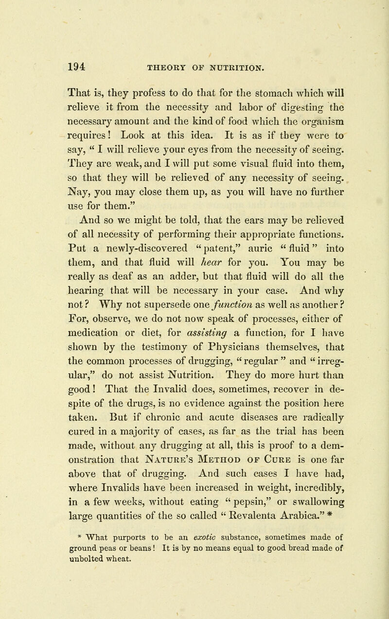 That is, they profess to do that for the stomach which will relieve it from the necessity and labor of digesting the necessary amount and the kind of food which the organism requires! Look at this idea. It is as if they were to say,  I will relieve your eyes from the necessity of seeing. They are weak, and I will put some visual fluid into them, so that they will be relieved of any necessity of seeing. Nay, you may close them up, as you will have no further use for them. And so we might be told, that the ears may be relieved of all necessity of performing their appropriate functions. Put a newly-discovered  patent, auric  fluid into them, and that fluid will hear for you. You may be really as deaf as an adder, but that fluid will do all the hearing that will be necessary in your case. And why not ? Why not supersede owq function as well as another ? For, observe, we do not now speak of processes, either of medication or diet, for assisting a function, for I have shown by the testimony of Physicians themselves, that the common processes of drugging,  regular  and  irreg- ular, do not assist Nutrition. They do more hurt than good! That the Invalid does, sometimes, recover in de- spite of the drugs, is no evidence against the position here taken. But if chronic and acute diseases are radically cured in a majority of cases, as far as the trial has been made, without any drugging at all, this is proof to a dem- onstration that Nature's Method of Cure is one far above that of drugging. And such cases I have had, where Invalids have been increased in weight, incredibly, in a few weeks, without eating  pepsin, or swallowing large quantities of the so called  Revalenta Arabica. * * What purports to be an exotic substance, sometimes made of ground peas or beans! It is by no means equal to good bread made of unbolted wheat.