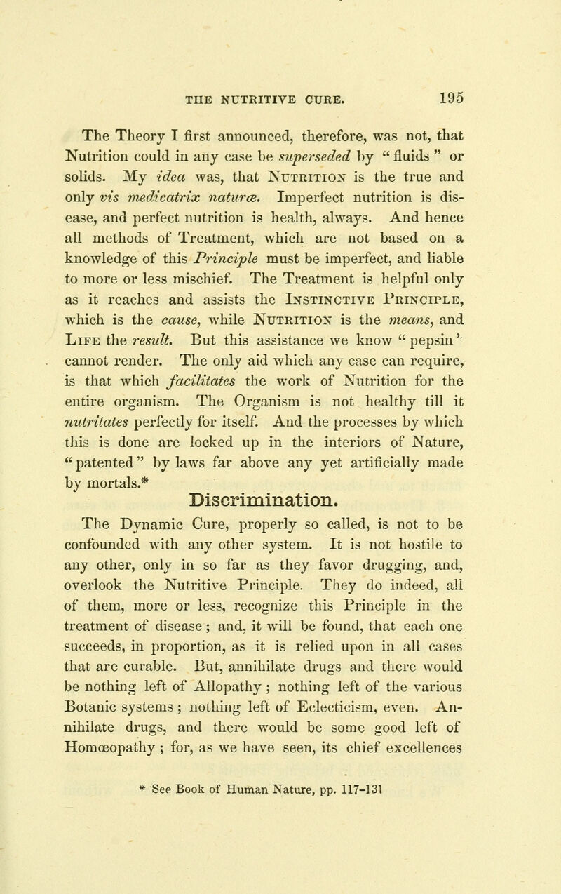 The Theory I first announced, therefore, was not, that Nutrition could in any case be superseded by  fluids  or solids. My idea was, that Nutrition is the true and only vis medicatrix naturae. Imperfect nutrition is dis- ease, and perfect nutrition is health, always. And hence all methods of Treatment, which are not based on a knowledge of this Principle must be imperfect, and liable to more or less mischief. The Treatment is helpful only as it reaches and assists the Instinctive Principle, which is the cause, while Nutrition is the means, and Life the result. But this assistance we know  pepsin '' cannot render. The only aid which any case can require, is that which facilitates the work of Nutrition for the entire organism. The Organism is not healthy till it nutritates perfectly for itself. And the processes by ¥/hich tliis is done are locked up in the interiors of Nature,  patented by laws far above any yet artificially made by mortals.* Discrimination. The Dynamic Cure, properly so called, is not to be confounded with any other system. It is not hostile to any other, only in so far as they favor drugging, and, overlook the Nutritive Principle. They do indeed, all of them, more or less, recognize this Principle in the treatment of disease; and, it will be found, that each one succeeds, in proportion, as it is relied upon in all cases that are curable. But, annihilate drugs and there would be nothing left of Allopathy; nothing left of the various Botanic systems ; nothing left of Eclecticism, even. An- niliilate drugs, and there would be some good left of Homoeopathy ; for, as v/e have seen, its chief excellences * See Book of Human Nature, pp. 117-131