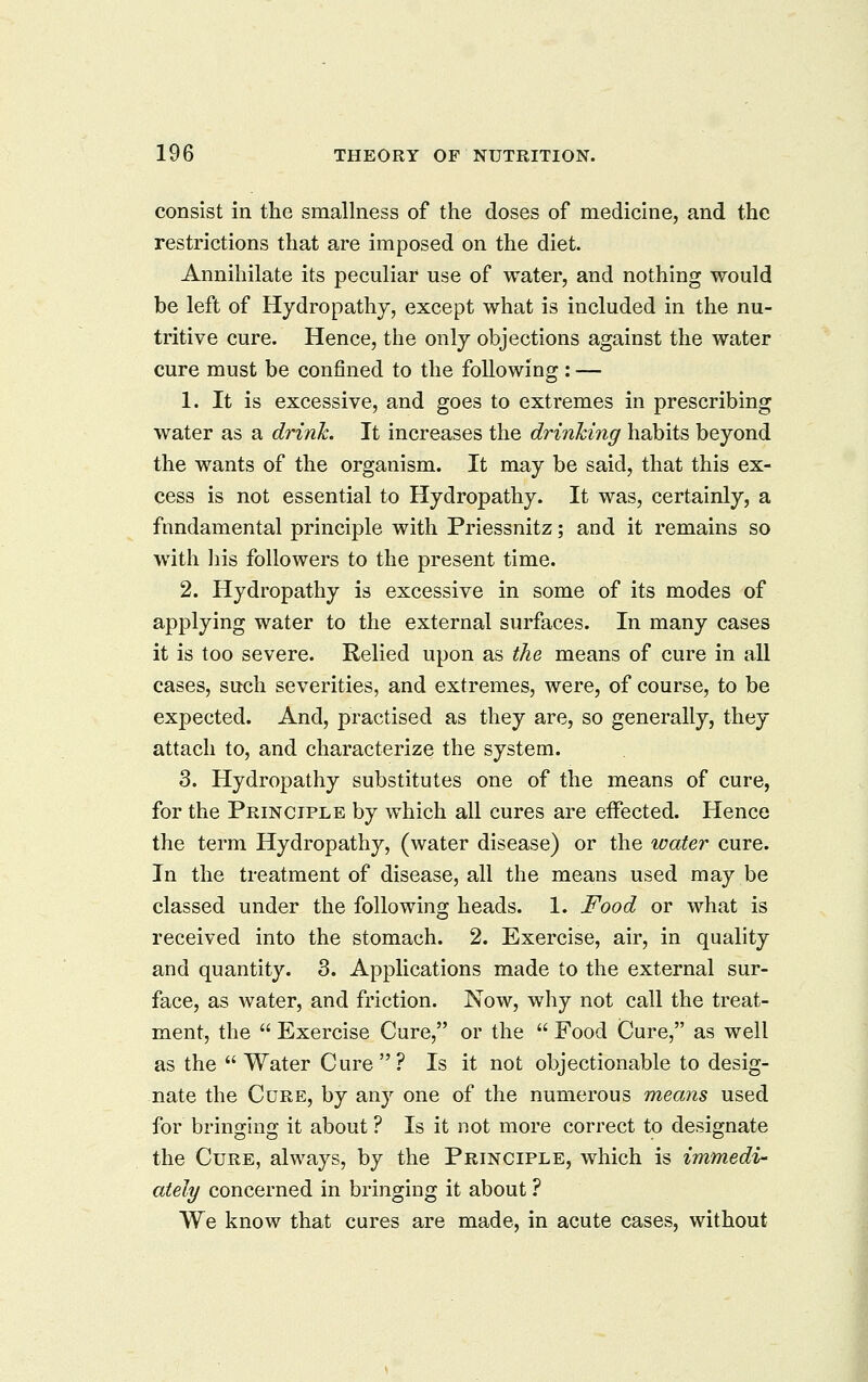 consist in the smallness of the doses of medicine, and the restrictions that are imposed on the diet. Annihilate its peculiar use of water, and nothing would be left of Hydropathy, except what is included in the nu- tritive cure. Hence, the only objections against the water cure must be confined to the following : — 1. It is excessive, and goes to extremes in prescribing water as a drink. It increases the drinking habits beyond the wants of the organism. It may be said, that this ex- cess is not essential to Hydropathy. It was, certainly, a fundamental principle with Priessnitz; and it remains so with liis followers to the present time. 2. Hydropathy is excessive in some of its modes of applying water to the external surfaces. In many cases it is too severe. Relied upon as the means of cure in all cases, such severities, and extremes, were, of course, to be expected. And, practised as they are, so generally, they attach to, and characterize the system. 3. Hydropathy substitutes one of the means of cure, for the Principle by which all cures are effected. Hence the term Hydropathy, (water disease) or the water cure. In the treatment of disease, all the means used may be classed under the following heads. 1. Food or what is received into the stomach. 2. Exercise, air, in quality and quantity. 3. Applications made to the external sur- face, as water, and friction. Now, why not call the treat- ment, the  Exercise Cure, or the  Food Cure, as well as the Water Cure? Is it not objectionable to desig- nate the Cure, by any one of the numerous means used for bringing it about ? Is it not more correct to designate the Cure, always, by the Principle, which is immedv- ately concerned in bringing it about ? We know that cures are made, in acute cases, without