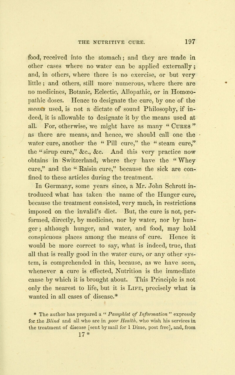 food, received into the stomach; and they are made in other cases where no water can be applied externally; and, in others, where there is no exercise, or but very little; and others, still morenumerous, where there are no medicines, Botanic, Eclectic, Allopathic, or in Homoeo- pathic doses. Hence to designate the cure, by one of the means used, is not a dictate of sound Philosophy, if in- deed, it is allowable to designate it by the means used at all. For, otherwise, we might have as many  Cures  as there are means, and hence, we should call one the water cure, another the  Pill cure, the  steam cure, the  sirup cure, &c., &c. And this very practice now obtains in Switzerland, where they have the Whey cure, and the  Raisin cure, because the sick are con- fined to these articles during the treatment. In Germany, some years since, a Mr. John Schrott in- troduced what has taken the name of the Hunger cure, because the treatment consisted, very much, in restrictions imposed on the invalid's diet. But, the cure is not, per- formed, directly, by medicine, nor by water, nor by hun- ger ; although hunger, and water, and food, may hold conspicuous places among the means of cure. Hence it would be more correct to say, what is indeed, true, that all that is really good in the water cure, or any other sys- tem, is comprehended in this, because, as we have seen, whenever a cure is effected. Nutrition is the immediate cause by which it is brought about. This Principle is not only the nearest to life, but it is Life, precisely what is wanted in all cases of disease.* * The author has prepared a  Pamphlet of Information  expressly for the Blind and all who are in poor Health, who wish his services in the treatment of disease [sent by mail for 1 Dime, post free], and, from 17*