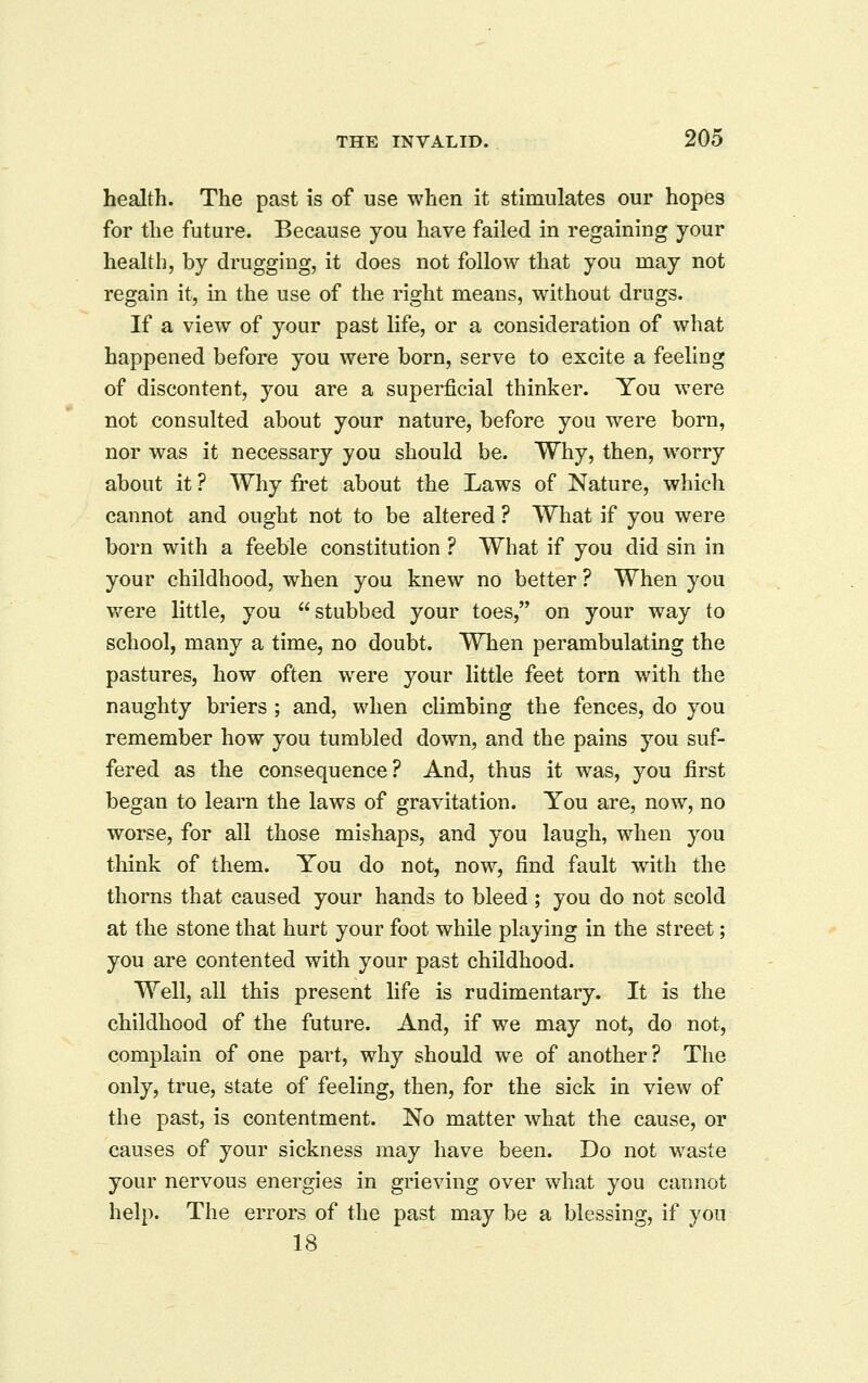 health. The past is of use when it stimulates our hopes for the future. Because you have failed in regaining your health, by drugging, it does not follow that you may not regain it, in the use of the right means, without drugs. If a view of your past life, or a consideration of what happened before you were born, serve to excite a feeling of discontent, you are a superficial thinker. You were not consulted about your nature, before you were born, nor was it necessary you should be. Why, then, worry about it ? Why fret about the Laws of Nature, which cannot and ought not to be altered ? What if you were born with a feeble constitution ? What if you did sin in your childhood, when you knew no better ? When you were little, you stubbed your toes, on your way to school, many a time, no doubt. When perambulating the pastures, how often were your little feet torn with the naughty briers ; and, when climbing the fences, do you remember how you tumbled down, and the pains you suf- fered as the consequence? And, thus it was, you first began to learn the laws of gravitation. You are, now, no worse, for all those mishaps, and you laugh, when you think of them. You do not, now, find fault with the thorns that caused your hands to bleed ; you do not scold at the stone that hurt your foot while playing in the street; you are contented with your past childhood. Well, all this present life is rudimentary. It is the childhood of the future. And, if we may not, do not, complain of one part, why should we of another? The only, true, state of feeling, then, for the sick in view of the past, is contentment. No matter what the cause, or causes of your sickness may have been. Do not waste your nervous energies in grieving over what you cannot help. The errors of the past may be a blessing, if you 18