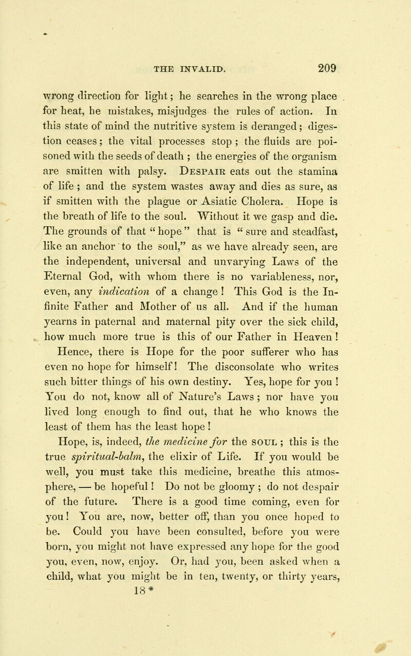 wrong direction for light; he searches in the wrong place for heat, he mistakes, misjudges the rules of action. In this state of mind the nutritive sj^stem is deranged; diges- tion ceases; the vital processes stop ; the fluids are poi- soned with the seeds of death ; the energies of the organism are smitten with palsy. Despair eats out the stamina of life ; and the system wastes away and dies as sure, as if smitten with the plague or Asiatic Cholera. Hope is the breath of life to the soul. Without it we gasp and die. The grounds of that  hope  that is  sure and steadfast, like an anchor to the soul, as we have already seen, are the independent, universal and unvarying Laws of the Eternal God, with whom there is no variableness, nor, even, any indication of a change ! This God is the In- finite Father and Mother of us all. And if the human yearns in paternal and maternal pity over the sick child, how much more true is this of our Father in Heaven! Hence, there is Hope for the poor sufferer who has even no hope for himself! The disconsolate who writes such bitter things of his own destiny. Yes, hope for you ! You do not, know all of Nature's Laws ; nor have you lived long enough to find out, that he who knows the least of them has the least hope! Hope, is, indeed, the medicine for the soul ; this is the true spiritual-balm, the elixir of Life. If you would be well, you must take this medicine, breathe this atmos- phere, — be hopeful! Do not be gloomy ; do not despair of the future. There is a good time coming, even for you! You are, now, better off, than you once hoped to be. Could you have been consulted, before you were born, you might not have expressed any hope for the good you, even, now, enjoy. Or, had you, been asked when a child, what you might be in ten, twenty, or thirty years, 18*