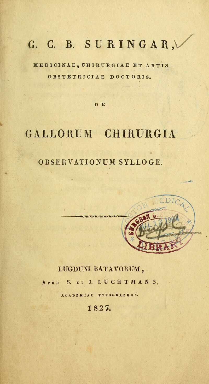 G. C. B. S U R I N G A R , MEDICINAE, CHIRURGIAE ET ARTIS OBSTETRICIAE DOGTORIS. D E GALLORUM CHIRURGIA OBSEKVATIONUM SYLLOGE. i ^k> i^'^.'^t/*k/^/^*'' LUGDUNL BATAVORUM , A p « D S. K T J. L U C H T M A N S, ACA.D£M1AE TTrOGRArHOS. 1827.