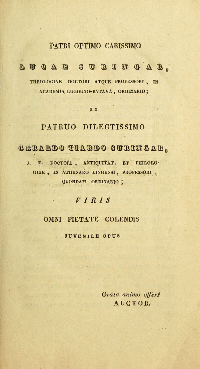 PATRI OPTIMO CARISSIMO THEOLOGIAE DOGTORI ATQUE PROFESSORI , IN ACADEMU LUGDUNO-BATAVA , ORDINARIO ; t V > PATRUO DILEGTISSIMO J. U. DOCTORl , ANTIQUITAT. ET PHlLOLO- GIAE , IN ATHENAEO LINGENSI, PROFESSORI QUONDAM ORDINARIO J F I R I S OMNI PIETATE COLENDIS JUVENILE OPUS S Grdto animo dfferi AUGTOR,