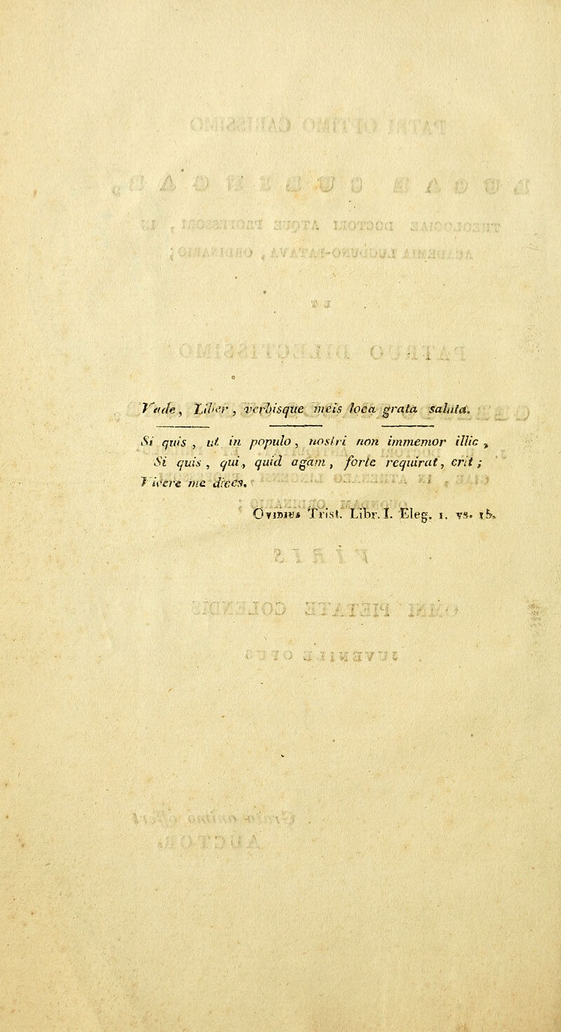 y€i(h, Lil><'r , v<'rl>isque mcis loca grata sahda. Si quis , lU in populo, nos/ri non immemor illic , Si cjuis , qui, quicl agarn , fortc reqiiirat, crit; 7'iverc nic dic^^' OyiDniB Trist. Libr. I. Eleg. i. t»« ifr.