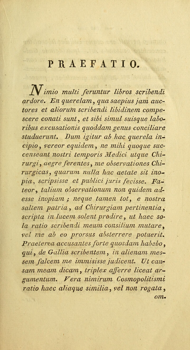 PRAEFATIO. N^ imio multi feruntur lihros scrihendi ardore. En querelam, quasaepius jam auc- tores et aliorum scribendi lihidinem compe^ scere conati sunt, et sihi simul suisque laho rihus excusationis quoddam genus conciliare studuerunt, Diun igitur ah liac querela in^^ cipio, vereor equidem, ne milii quoque suc- censeant nostri temporis Medici utque Clii^ rurgiy aegre ferentes, me ohservationes Chi-^ rurgicas, quarum nulla hac aetate sit inO pia, scripsisse et publici juris fecisse, Fa-^ teor, talium ohservationum non quidem ad- esse inopiam ; neque tamen tot, e nostra saltem patria, ad Chirurgiam pertinentia,' scripta in lucem solent prodire, ut haec so^ la ratio scribendi meum consilium mutare^ vel ms ab eo prorsus ahsterrere potuerit„ Praeter^a accasantes forte quosdam hababo, qui, de Gallia scribentem, in alienam mes- sem falcem me immisisse judicent. TJt cau- sam meam dicam, triplex afferre liceat ar^ gumentum, Vera nimirum Cosmopolitismi ratio haec aliaque similia, vel non rogata^ om*