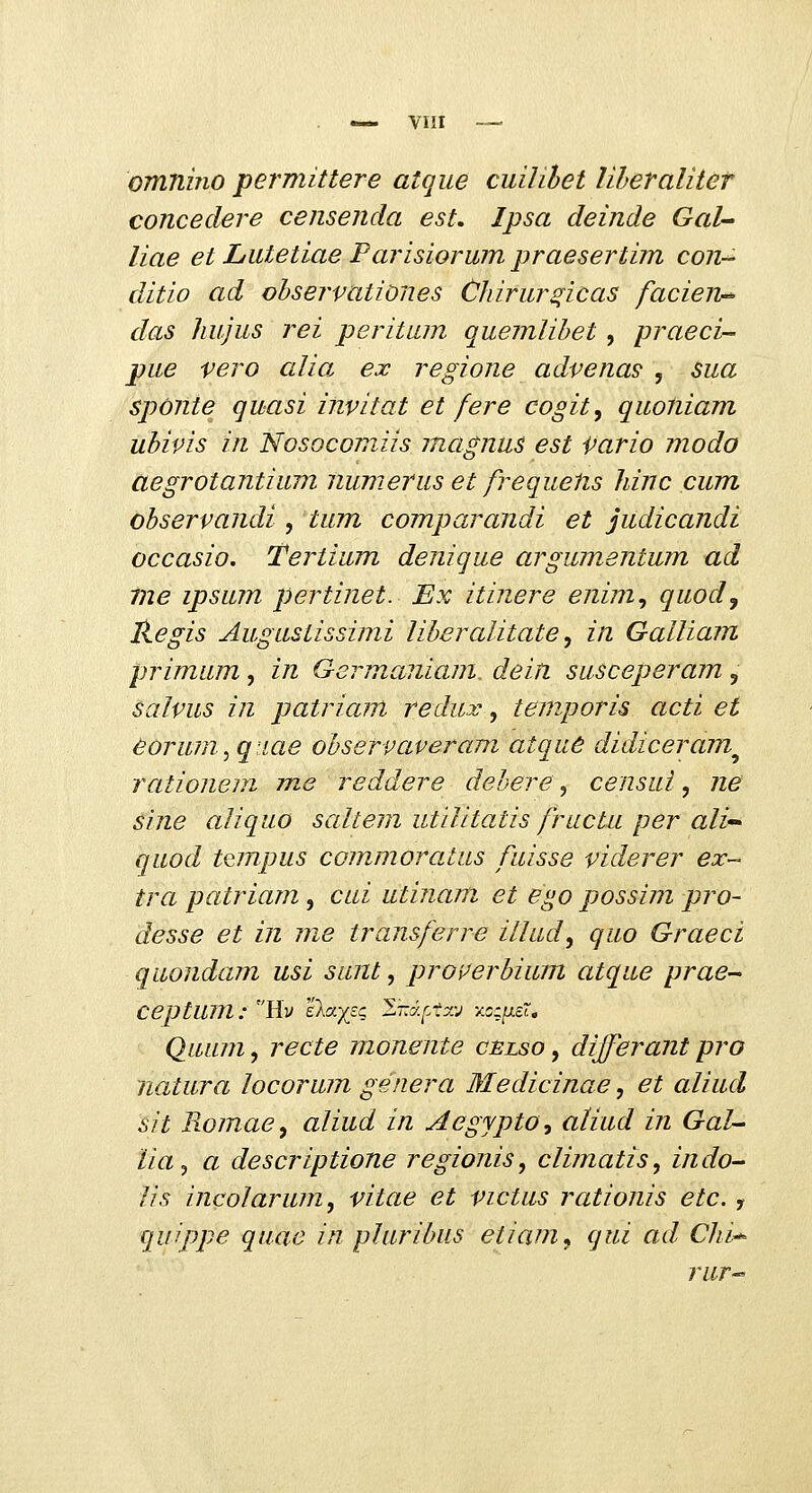 —^ viir — OTmiino permittere atque cuilihet liheraliter concedere censenda est. Ipsa deinde GaU liae et Lutetiae Parisiorum praesertim con- ditio ad ohservationes Chirur^icas facien-^ das liujus rei peritum quemlihet , praeci- pue vero alia ex regione advena^ , sua spOnte quasi invitat et fere cogit^ quoliiam uhivis in Nosocomiis inagnus est Vario modo aegrotantium iiumerus et frequePcS liinc cum ohservandi , tum comparandi et judicandi occasio, Tertium denique argumentum ad me ipsum pertinet. Ex itinere enim^ quod^ Regis Augustissimi liheralitate^ in Galliam primum, in Germaiiiam dein susceperam, salvus in patriam redux, temporis acti et eorum^ qiiae ohservaveram atqud didiceram^ rationem me reddere dehere, censui, ne sine aliquo saltem utLlitatis frucUi per ali- quod tcmpus commoratus fuisse viderer ex- tra patriam, cai utinam et ego possim pro- desse et in me transferre illud, quo Graeci quondam usi sunt, proi^erhium atque prae- Ceptum: Hv elayjc l-y.r.txv y.c;[j.sr, Qumn, recte monente cblso , differant pro natura locorum genera Medicinae, et aliud sit Romae^ aliud in Aegjpto^ aliud in GaL- lia^ a descriptione regionis, clijnatis, indo- lis incolarum^ vitae et victus rationis etc. , quippe quae in plurihus etiam^ qui ad Chi^ rur^