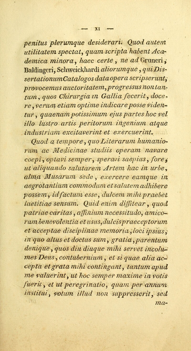 penitus plerumque desiderari, Quod autem utilitatem spectat, quam scripta habent Aca- demica minora, haec certe , ne ad Gruneri,' Baldingeri, Sclaweickliardi aUorumque, qulDis- sertationumCatalogos data opera scripserunt^ provocemus auctoritatem^progressus non tan- tum^ quos Chirurgia in Gallia fecerit, doce* re, verum etiam optime indicareposse viden- tur ^ quaenampotissimum ejus partes hoc vel illo lustro artis peritorum ingenium atque industriam excitaverint et exercuerint, Quod a tempore, quo Literarum humanio- rum ac Medicinae studiis operam navare coepi^optavi semper, speravi saepius, fore^ ut aliquando salutarem Artem hac in urhe^ alma Musarum sede, exercere eamque in aegrOtantium commodum etsalutemadhibere possem, idfactum esse, dulcem mihipraebet laetitiae sensum. Quid enim diffitear, quod patriae caritas, affinium necessitudo, amicO rumhenevolentia et usus^dulcispraeceptorum et acceptae disciplinae memoria ,loci ipsius^ in quo altus et doctus sum, gratia ,parentum denique, quos diu diuque juihi servet incolu- mes Deus ^ contubernium, et si quae alia ac- cepta etgratamihi contingant, tantumapud me valuerint, ut hoc semper maxime in votis fuerit, et ut peregrinatio, quam per annum institui, votum illud non suppresserit, sed ma-