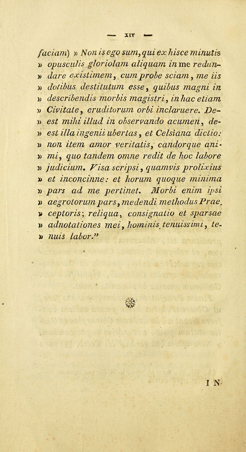 xir faclam) » Non is ego sum, qui ex hisce minutis » opuscuJis gloriolam aliquam in me redun^ » dare existimem, cumprohe sciam, me iis )) dotibus destitutum esse^ quibus magni in )) descrihendis morbis magistri, inliac etiam )) Civitate, eruditorum orbi inclaruere. De- )) est miliiillud in observando acumen^ de- )) est illaingenii uhertas y et Celsiana dictio: )) non item amor veritatis, candorque ani' » mi, quo tandem omne redit de hoc lahore )) judicium, Visa scripsi, quamvis prolixius » et inconcinne: et horum quoque minima » pars ad me pertinet. Morbi enim ipsi )) aegrotorum pars, medendi methodus Prae, » ceptoris; reliquay consignatio et sparsae )) adnotationes meiyhominis^tenuissimi, ie- » nui^ labor. ^ w I N