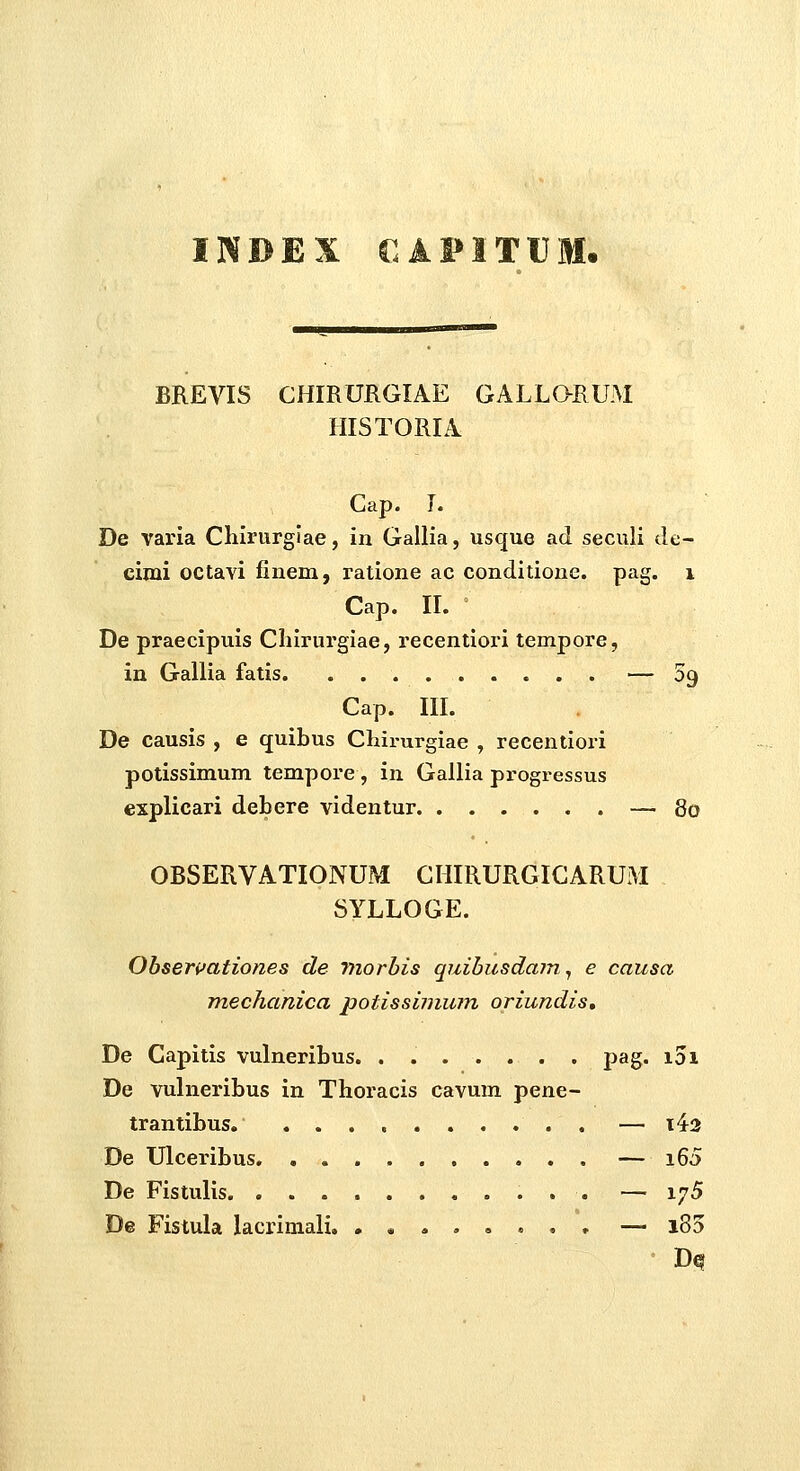 INBEX €AFITU BREVIS CHIRURGIAE GALLaRUM HISTORIA Cap. I. De varia Chirurgiae, in Gallia, usque ad seculi de- cimi octavi finem, ratione ac conditione. pag. i Cap. IL ' De praecipuis Cliirurgiae, recentiori tempore, in Gallia fatis . — Sg Cap. IIL De causis , e quibus CLirurgiae , recentiori potissimum tempore , in Gallia progressus cxplicari debere videntur — 80 OBSERVATIONUM CHIRURGICARUM SYLLOGE. Obseri^ationes de tnorbis quibusdam., e causa mechanica potissinium oriundis, De Capitis vulneribus. ....... pag. i3i De vulneribus in Thoracis cavum pene- trantibus — i43 De Ulceribus — i65 De Fistulis — 1^5 De Fistula lacrimali, ,«....,, — i85
