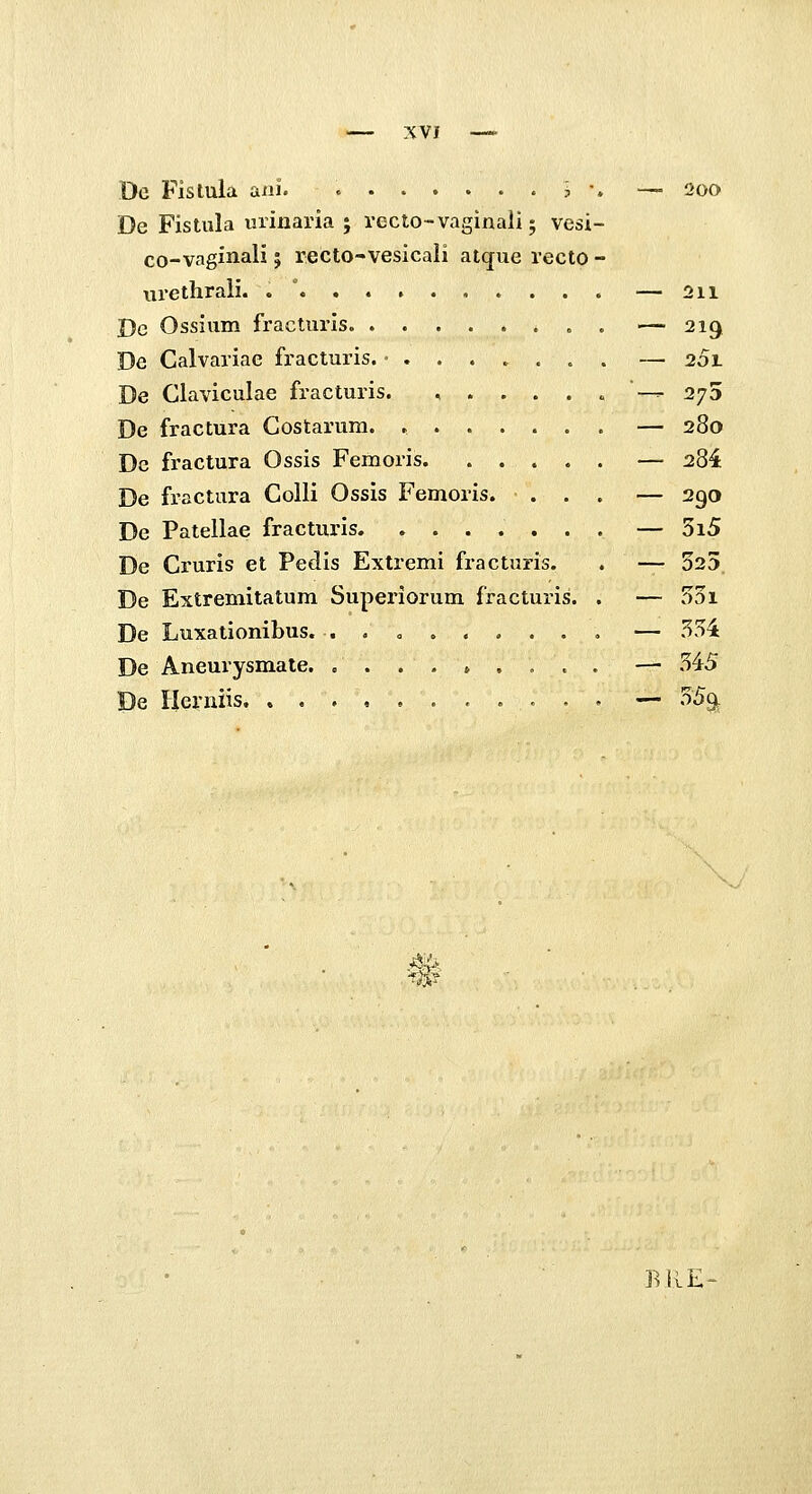 Dc Fislula aiii. j •. •— 200 De Fistula uriuaria ; recto-vaginali; vesi- co-vaginali; recto-vesicali atque recto - urethrali. .  — 211 De Ossium fracturis. . — 219 De Calvariac fracturis. ........ — 201 De Claviculae fracturis. ,.....— 275 De fractura Costarum. — 280 De fractura Ossis Femoris. ..... — ^84 De fractura Colli Ossis Femoris. ... — 290 De Patellae fracturis — 5i5 De Cruris et Pedis Extremi fracturis. . — 025 De Extremitatum Superiorum fracturis. . — 55i De Luxationibus. — 554 De Aneurysmale. ......... —■ 545 De Herniis — 55^ BliE-