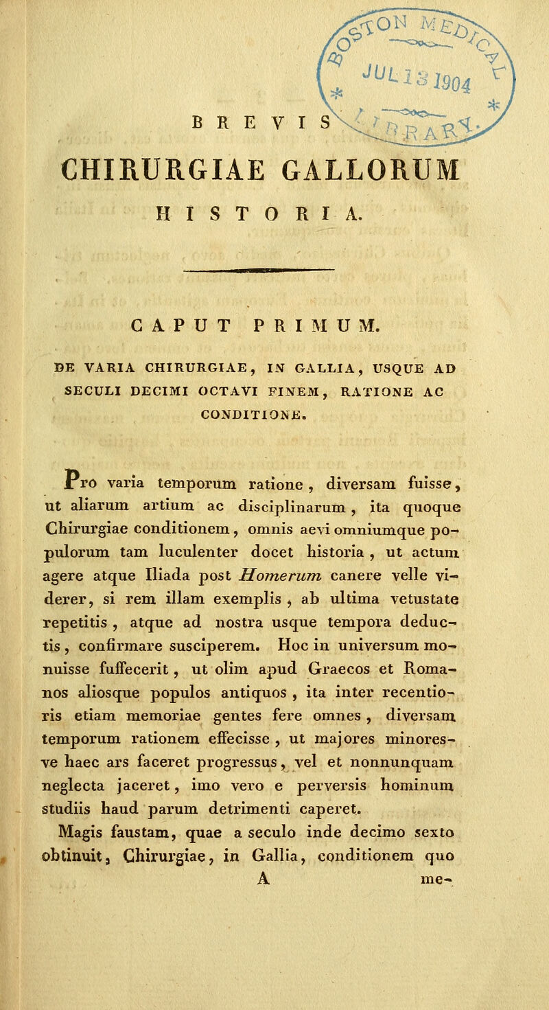 CHIRURGIAE GALLORUM H I S T O R r A. G A P U T P R I M U M. DE VARIA CHIRURGIAE, IN GALLIA, USQUE AD SECULI DECIMI OCTAVI FINEM, RATIONE AC CONDITIONE. ro varia temporum ratione, diversam fuisse, ut aliarum artium ac disciplinarum, ita quoque Chirurgiae conditionem, omnis aevi omniumque po- pulorum tam luculenter docet historia , ut actum agere atque Iliada post Homerum canere velle vi- derer, si rem illam exemplis , ab ultima vetustate repetitis , atque ad nostra usque tempora deduc- tis , confirmare susciperem. Hoc in univei-sum mo- nuisse fuffecerit, ut olim apud Graecos et Roma- nos aliosque populos antiquos , ita inter recentio- ris etiam memoriae gentes fere omnes , diversam temporum rationem effecisse , ut majores minores- ve haec ars faceret progressus, vel et nonnunquam neglecta jaceret, imo vero e perversis hominum studiis haud parum detrimenti caperet. Magis faustam, quae a seculo inde decimo sexto obtinuit, Chirurgiae, in Gallia, conditionem quo A me-