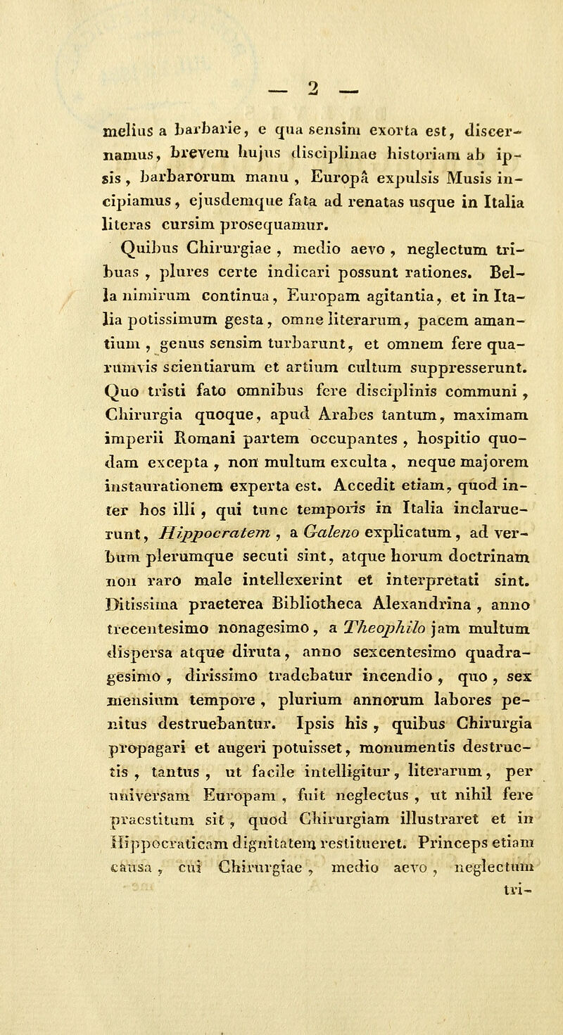 melius a barbarle, e cjua sensim exorta est, tliscer- nanius, brevem hujus ilisciplinae liistoriam ab ip- sis, barbarorum mauu , Europa expulsis Musis in- cijiiamus, ejusdemcjue fata ad renatas usque in Italia literas cursim prosecjuamur. Quibus Chirurgiae , medio aero , neglectum tri- buas , plures certe indicari possunt rationes. Bel- la nimirum continua, Europam agitantia, et in Ita- lia potissimum gesta, omneiiterarum, pacem aman- tium , genus sensim turbarunt, et omnem fere qua- rumvis scientiarum et artium cultum suppresserunt. Quo tristi fato omnibus fcre disciplinis communi, Chirurgia quoque, apud Arabes tantum, maximam imperii Romani partem occupantes , hospitio quo- dam excepta , non multum exculta, neque majorem instaurationem experta est. Accedit etiam, quod in- ter hos illi , qui tunc tempoi-is in Italia inclarue- runt, Hippocratem , a Galeno explicatum , ad ver- bum plerumque secuti sint, atque horum doctrinam non raro male intellexerint et inteipretati sint. Ditissima praeterea Bibliotheca Alexandrina , anno trecentesimo nonagesimo , a Theophilo ]am multum dispersa atque diruta, anno sexcentesimo quadra- gesinio , dirissimo tradebatur incendio, quo , sex Eiensium tempore , plurium annorum labores pe- iiitus destruebantur. Ipsis his , quibus Chirurgia propagari et augeri potuisset, monumentis destruc- tis , tantus , ut facile intelligitur, literarum, per timversam Europam , fuit neglectus , tit nihil fere pracstitum sit, quod Ghirurgiam illustraret et in Ilippocraticam dignitatem restitueret. Princeps etiara causa , cus Chirurgiae , medio aevo , neglectum tvi-