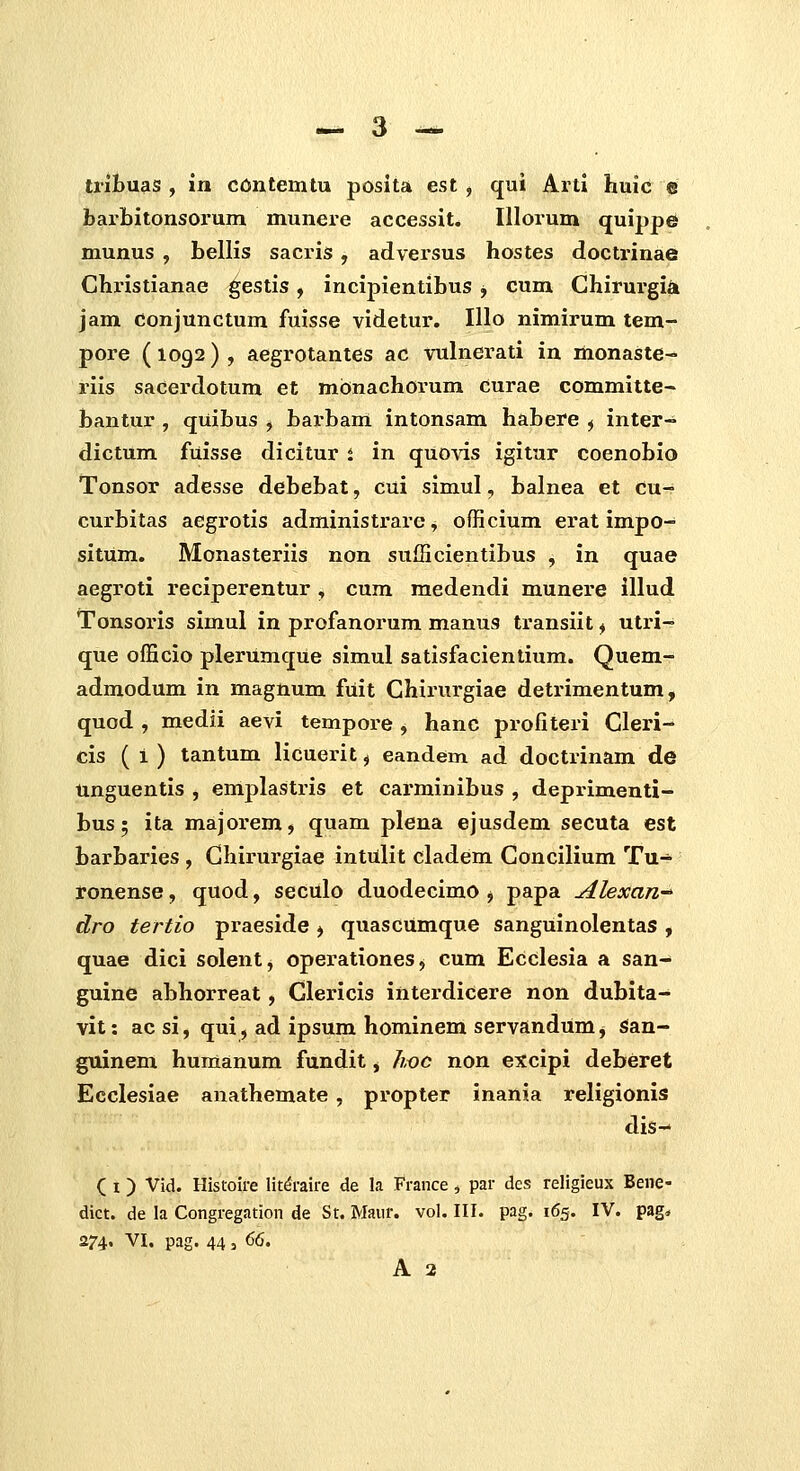 tribuas , xn contemtu posita est , qui Arti huic e barbitonsorum munere accessit. Illorum quippe munus , bellis sacris, adversus hostes doctrinae Christianae ^estis, incipientibus j cum Chirurgi^ jam conjunctum fuisse videtur. Illo nimirum tem- pore (1092) , aegrotantes ac vulnerati in monaste- riis sacerdotum et monachorum curae committe^ bantur , quibus , barbam intonsam habere ^ inter- dictum fuisse dicitur t in quovis igitur coenobio Tonsor adesse debebat, cui simul, balnea et cu- cui'bitas aegrotis administrare, officium erat impo- sitUm. Monasteriis non sufficientibus , in quae aegroti reciperentur , cum medendi munere illud Tonsoris simul in profanorum manus transiit ^ utri- que officio plerumqUe simul satisfacientium. Quem- admodum in magnum fuit Chirurgiae detrimentum, quod , medii aevi tempore , hanc profiteri Cleri- cis ( 1 ) tantum licuerit ^ eandem ad doctrinam de unguentis , emplastris et carminibus , deprimenti- bus; ita majox'em, quam plena ejusdem secuta est barbaries , Chirurgiae intulit cladem Concilium Tu- ronense, quod, seculo duodecimo j papa Ahxan-^ dro tertio praeside ^ quascUmque sanguinolentas , quae dici solent, operationeSj cum Ecdesia a san- guine abhorreat, Glericis interdicere non dubita- vit: ac si, qui, ad ipsum hominem servandum, san- guinem humanum fundit, hoc non excipi deberet Ecclesiae anathemate , propter inania religionis dis- ( I) Vid. Histoire litdraire de la France, par dcs religieux Bene- dict. de la Congregation de St. Maiir. vol. III. pag. 165. IV. pag* 274. VI. pag. 44 , 66.