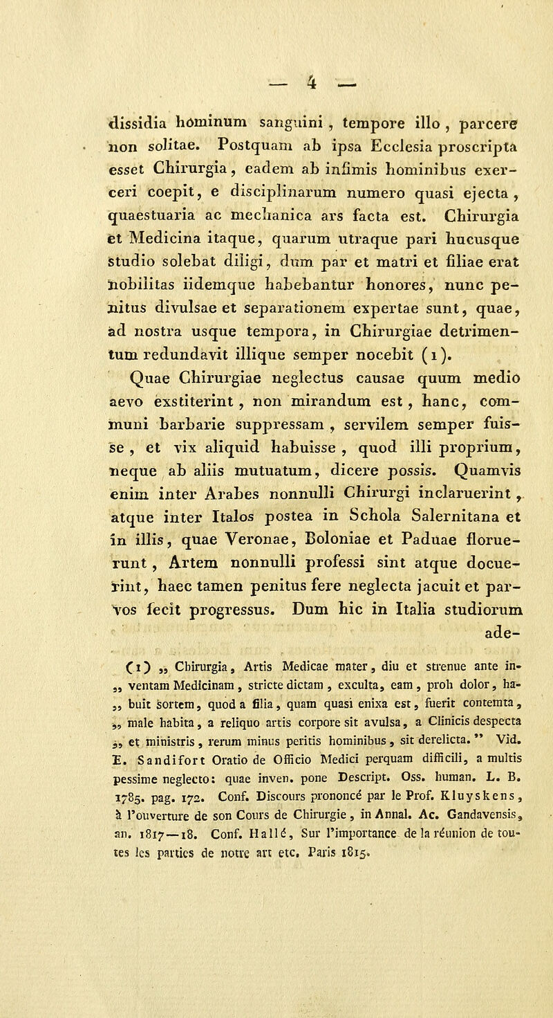 dlssidia hominum sanguini , tempore illo , parcere non solitae. Postquam ab ipsa Ecclesia proscripta esset Chirurgia, eadem ab infimis hominibus exer- ceri coepit, e disciplinarum numero quasi ejecta , quaestuaria ac meclianica ars facta est. Chirurgia et Medicina itaque, quai'um utraque pari hucusque Studio solebat diligi, dum par el matri et filiae erat iiobilitas iidemque habebantur honores, nunc pe- jiitus divulsae et separationem expertae sunt, quae, iad nostra usque tempora, in Chirurgiae detrimen- tum redundavit illique semper nocebit (i). Quae Chirurgiae neglectus causae quum medio aevo exstiterint , non mirandum est , hanc, com- muni barbarie suppressam , servilem semper fuis- se , et vix aliquid habuisse , quod illi proprium, neque ab aliis mutuatum, dicere possis. Quamvis enim inter Arabes nonnulli Chirurgi inclaruerint, atque inter Italos postea in Schola Salernitana et in illis, quae Veronae, Boloniae et Paduae florue- runt, Artem nonnulli professi sint atque docue- !rint, haec tamen penitus fere neglecta jacuit et par- vos fecit progressus. Dum hic in Italia studiorum ade- (i) ,5 Cbinirgia, Artis Medicae mater, dlu et strenue ante in- „ ventam Medicinam , stricte dictam , exculta, eam, proli dolor, ha- „ buit ^ortcm, quod a filia, quam quasi enixa est, fiierit contemta, j, male habita, a reliquo artis corpore sit avulsa, a Clinicis despecta j, et ministris, rerum minus peritis hominibus, sit derelicta. Vid. E. Sandifort Oratio de Officio Medici perquam difficili, a multis pessime neglecto: quae inven. pone Descript. Oss. human. L. B. 1785. pag. 172. Conf. Discours prononc^ par le Prof. Kluyskens, k l'ouverture de son Cours de Chirurgie, inAnnal. Ac. GandavensiSj an. 1817 —18. Conf. Hallii, Sur rimportance de la r^union de tou- tes les paities de notre an etc, Paris 1815.
