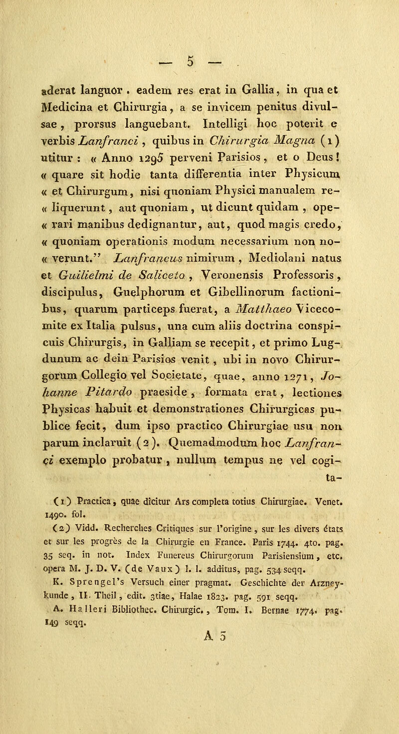 aderat languor . eadem res erat iu Gallia, in qua et Medicina et Chirurgia, a se invicem penitus divul- sae, prorsus languebant. Intelligi hoc poterit e verbis Lanfranci , quibus in CJiirurgia Magna (i) utitur : « Anno 1295 perveni Parisios, et o Deus! « quare sit hodie tanta differentia inter Physicum « et Chii'urgum, nisi quoniam Physici manualem re- « liquerunt, aut quoniam , ut dicunt quidam , ope- « rari manibus dedignantur, aut, quod magis credo, « quoniam operationis modum necessarium non no- « yerunt. Lanfrancus nimirum , Mediolani natus et Guilielmi de Saliceta , Veronensis Professoris , discipulus, Guelphoium et Gibellinorum factioni- bus, quarum particeps fuerat, a Matthaeo \iceco- mite ex Italia pulsus, una cum aliis doctrina conspi- cuis Chirurgis, in GaUiam se recepit, et primo Lug- dunum ac dein Parisios venit, ubi in novo Chirur- gorum CoUegio vel Societate, quae, annois/i, Jo~ hanne Pitardo praeside , formata erat, lectiones Physicas habuit et demonstrationes Chirurgicas pu- blice fecit, dum ipso practico Chirurgiae usu non parum inclaruit (2 ). Quemadmodum hoc Lanfran- C2 exemplo probatur , nullum tempus ne vel cogi- ta- (1) Practica, quae dkitur Ars completa totius Chirurgiae. Venet. 1490. fol. C2) Vldd. Recherches Critiques sur rorigine, sur les divers dtats et sur les progres de la Chirurgie en France. Paris 1744. ^to. pag. 35 seq. in not. Index Fiinereus Chirurgoruni Parisiensium, etc, apera M. J. D. V. (de Vaux) 1. 1. additus, pag. 534seqq. K. SprengeTs Versuch einer pragmat. Gescliichte der Arzney- kunde, II. Tlieil, edit. stiae, Halae 1823. pag. 591 seqq. A. Halleri Bibliothec. Chirurgic., Tora. I. Bernae 1^4. pag. 149 scqq.