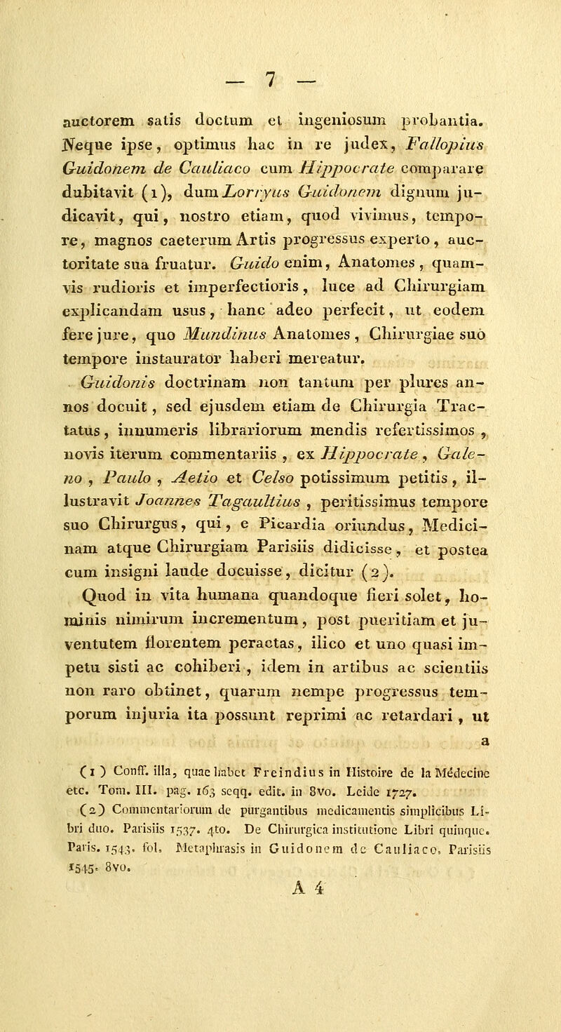 auctorem satis doctum el mgeniosum pioLautia. jVeque ipse, optimus hac in re judex, Falloplus Guidonem de Cauliaco cum Hlppocrate com])araie dubitavit (i), ^ViXQ.Lorryas Quidonem digiium ju- dicavit, qui, nostro etiam, quod vivimus, tempo- re, magnos caeterum Artis progressus experto, auc- toritate sua fruatur. Guido enim, Anatomes , quam- vis rudioris et impei^fectioris, luce ad Cliirurgiam explicandam usus, hanc adeo perfecit, ut eodem ferejure, cYa.oMundinusKneiioxQ.es, Chirurgiae suo tempore instaurator haberi mereatur, G-uidonis doctrinam non tantum per plures an- nos docuit, sed ejusdem etiam de Chirurgia Trac- tatus, inuumeris librariorum mendis refertissimos , novis iterum commentariis , ex Jiippocrate , Gale- no , Pauh , Aetio et Celso potissimum petitis, il- lustravit Joannes Tagaultius , peritissimus temjjore suo Chirurgus, qui, e Picardia oriundus, Medici- nam atque Chirurgiam Parisiis didicisse, et postea cum insigni laude docuisse, dicitur ( 2 }. Quod in vita humana quandoque fieri solet, ho- ixunis nimirum incrementum, post pueritiam et ju- ventutem florentem peractas, ilico et uno quasi im- petu sisti ac cohiberi , idem in artibus ac scientiis non raro obtinet, quarum nempe progressiis tem- porum injuria ita possunt reprimi ac retardari , ut a (i) Conff. illa, quaeliabct Freindius in Histoire de laM^decine etc. Tom. III. pag. 163 scqq. edit. in 8vo. Leide 1727. (2) Commcntariormn de purgantibiis niedicamentis simplicibus Li- bri duo. Parisiis 1537. ^to. De Ciiirurgica institiitione Libri quinque. Paris. 154:5. foL JMetaphrasis in Guidonem dc Cauliaco, Parisiis 1545» 8vo. '
