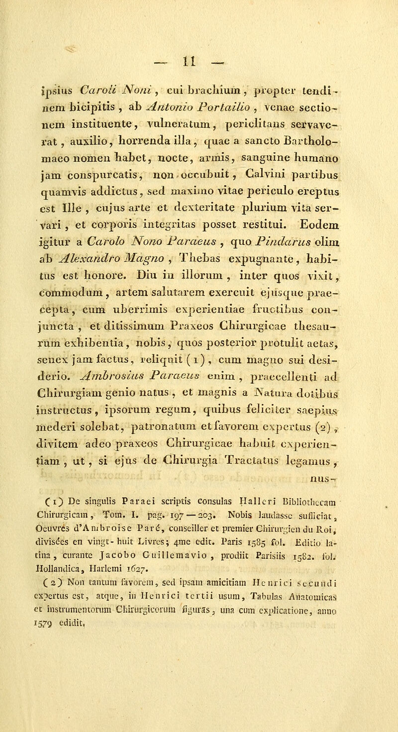 ipsius Caroli Noni , cui brachium , piopter tendi - neni bicipitis , ab Aatonio Portailio , vcnae sectio- nem instituente, A'ulneratum, periclitans servave- rat, auxilio, liorrenda illa, quae a sancto Bartholo- maeo nomen babet, nocte, armis, sanguine humano jam conspurcatis, non occubuit, Galvini partibus quamvis addictus, sed maximo vitae periculo ereptus est lUe , cujus arte et dexteritate plurium vita ser- vari , et corporis integritas posset restitui. Eodem igitur a Carolo Nono Faraeus , quo Pindarus olim ab Alexandro Magno , Thebas expugnante, habi- tus est honore. Diu iu illorum , inter quos vixit, commodum , artem salutarem exercuit ejusque prae- cepta, cum uberrimis experientiae fruotibus con- juncta , et ditissimum Praxeos Ghirurgicae thesau- Tum exhibentia, nobis, quos posteiior protullt aetas, senex jam factus, reliquit (i) , cum magno sui desi- derio. Ambrosias Paraeus enim , praecellenti ad Chirurgiam genio natus , et magnis a Natura dotibus instriictus, ipsorum regum, quibus feliciter saepiiis mederi solebat, patronatum etfavorem expcrtus (2), divitem adeo praxeos Chirurgicae habuit oxperien- tiam 5 ut, si ejus de Ghirurgia Tractatus legamus , nus-. (i) De singulis Paraei scriptis consulas Hallcri Bibliothccam Chirurgicam, Tom. I. pag. 197 — 203. Nobis iaudassc sufliciaCj Oeuvres d'Ambroise Pard, conseiller ct premier Chirur^^ien du Roi, divisdes en vingt-huit Livres; ^me edit. Paris 1585 fol. Editio ia- tina, curantc Jacobo Guillemavio, prodiit Parisiis 1582. ibl. Hollandica, Harlemi 1627. (a) Non tantum iavorcm, scd ipsam amicitiam Henrici .secundi cxpertus cst, atque, in Henrici tcrtii usum, Tabulas Anatomicas et instrumetitorum Chirurgicorum xiguras, una cum cxplicatione, anno 1579 edidit.