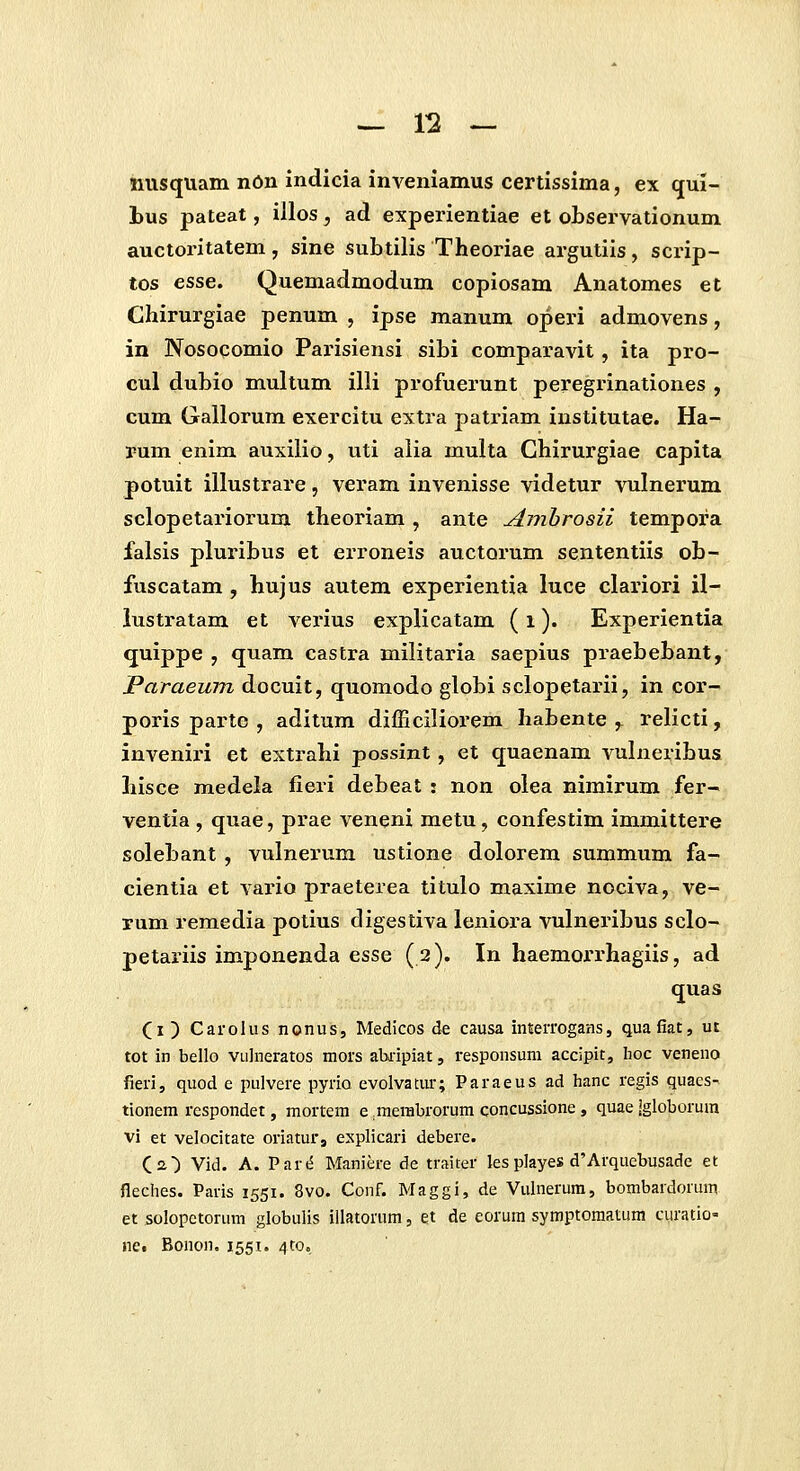 iiusquam nOn indicia inveniamus certissima, ex qui- bus pateat, illos, ad experientiae et observationum auctoritatem, sine subtilis Theoriae argutiis, scrip- tos esse. Quemadmodum copiosam Anatomes et Chirurgiae penum , ipse manum operi admovens, in Nosocomio Parisiensi sibi comparavit, ita pro- cul dubio multum illi profuerunt peregrinationes , cum Gallorum exercitu extra patriam institutae. Ha- rum enim auxilio, uti aiia multa Chirurgiae capita potuit illustrare, veram invenisse videtur vulnerum sclopetariorum theoriam , ante Ambrosii tempora falsis pluribus et erroneis auctorum sententiis ob- fuscatam , hujus autem experientia luce clariori il- lustratam et verius explicatam (i). Experientia quippe , quam castra militaria saepius praebebant, Paraeum docuit, quomodo globi sclopetarii, in cor- poris parte , aditum difficiliorem habente ,^ relicti, inveniri et extrahi possint, et quaenam vulneribus hisce medela fieri debeat : non olea nimirum fer- ventia , quae, prae veneni metu, confestim immittere solebant , vulnerum ustione dolorem summum fa- cientia et vario praeterea titulo maxime nociva, ve- xum remedia potius digestiva leniora vulneribus sclo- petariis imponenda esse (2). In haemoi^rhagiis, ad quas (i ) Carolus nonus, Medicos de causa iMerrogans, quafiat, ut tot in bello vulneratos mors aUi-ipiat, responsum accipit, hoc veneno fieri, quod e pulvere pyrio evolvatiu-; Paraeus ad hanc regis quaes-^ tionem respondet, mortem e ^merabrorum concussione, quae Jgloborum vi et velocitate oriaturj explicari debere. Ca) Vid. A. Part^ Maniere de traiter les playes d'Arquebusade et fleches. Paris 1551. 8vo. Conf. Maggi, de Vulnerum, bombardorum et solopctorum globulis illatorum, et de eorum symptomatum curatio- nct Bonon. 1551. 4C0.