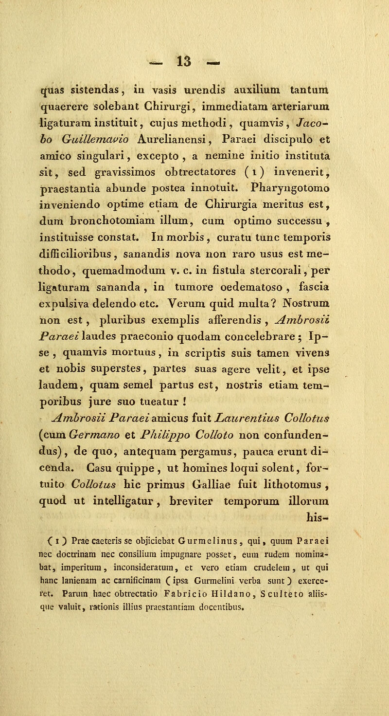 quas sistendas, in vasis urendis auxiUum tantum quaerere solebant Ghirurgi, immediatara arteriarum ligaturam instituit, cujus methodi, quamvis, Jaco~ bo G-uillemaifio Aurelianensi, Paraei discipulo et amico singulari, excejDto , a nemine initio instituta sit, sed gravissimos obtrectatores (i) invenerit, praestantia abunde postea innotuit. Pharyngotomo inveniendo optime etiam de Ghirurgia meritus est, dum bronchotomiam illum, cum optimo successu , instituisse constat. In morbis , curatu tunc temporis difficilioribus, sanandis nova non raro usus est me- thodo, quemadmodum v. c. in £stula stercorali, per ligaturam sananda , in tumore oedematoso , fascia expulsiva delendo etc. Verum quid multa? Nostrum hon est, pluribus exemplis afFerendis , Arnbrosii Paraei laudes praeconio quodam concelebrare ; Ip- se , quamvis mortuus, in scriptis suis tamen vivens et nobis superstes, partes suas agere velit, et ipse laudem, quam semel partus est, nostris etiam tem- poribus jure suo tueatur ! Amhrosii ParaeiaxmcviS iml Laurentius CoUotus (cum Germano et Philippo Colloto non confunden- dus), de quo, antequam pergamus, pauca erunt di- cenda. Gasu quippe , ut homines loqui solent, for- tuito Collotus hic primus Galliae fuit lithotomus , quod ut intelligatur, breviter temporum illorum his- (i) Prae caeteris se objiciebat Gurmelinus, qui, quum Paraei nec docti'inam nec consilium impugnare posset, eum rudem nomina- bat, imperitura, inconsideratum, et vero etiam crudelem, ut qui hanc lanienam ac carnificinam (ipsa Gurmelini verba sunt) exerce- ret. Parum haec obtrectatio Fabricio Hildano, S culteto aliis- que valuit, rationis illius pracstantiam doccntibus.