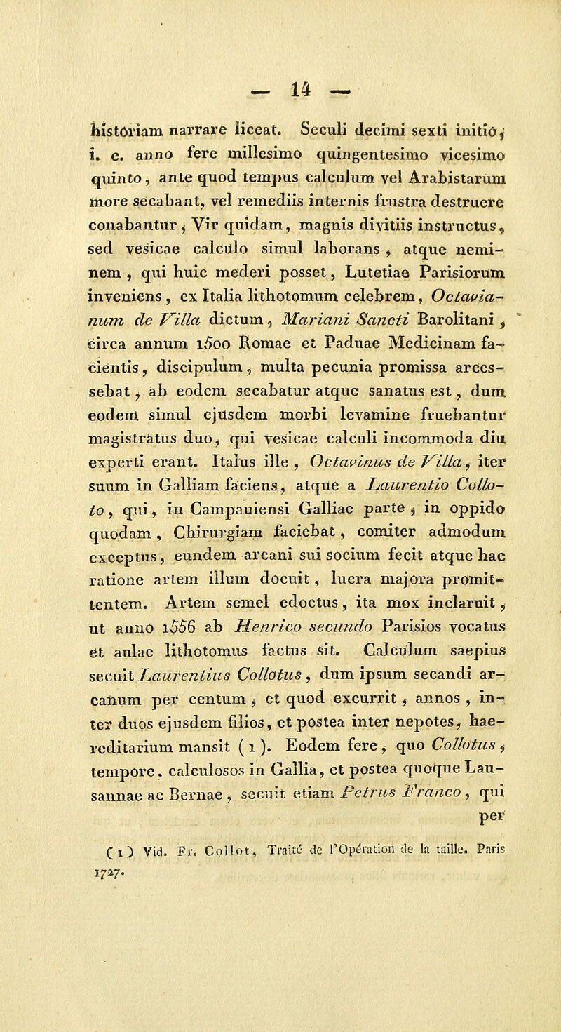 lilstOriam narrare liceat. Seculi declmi sexti inltld, i. e. anno fere mil!csimo quingentesimo vicesimo quinto, ante quod tempus calculum vel Arabistarum more secaLant^ vel remediis internis frustra destruere conabantur j Vir quidam, magnis divitiis instructus, sed veslcae calcJulo simul laborans , atque nemi- nem , qui huic mederi posset, Lutetiae Parisiorum inveniens , ex Italia lithotomum celebrem, Octavia- num de T^llla dictum, Mariani Sancti Barolitani , circa annum i5oo Romae et Paduae Medicinam fa- cientis, discipulum, multa pecunia promissa arces- sebat, ab eodem secabatur atque sanatus est, dum eodem simul ejusdem morbi levamine fruebantur magistratus duo, qui vesicae calculi incommoda diu experti erant. Itaius ille , Octavinus de T^illa, iter suum in Galiiam faiciens, atque a Laurentio Collo- to, qvii, in Campauiensi Galliae parte j in oppido quodam , Chirui-glam faciebat, comiter admodum exceptus, eundem arcani sui socium fecit atque hac ratione artem illum docuit, lucra majora promit- tentem. Artem semel edoctus, ita mox inclaruit, ut anno i556 ab Henrico secundo Parisios vocatus et aulae lithotomus factus sit. Calculum saepius secuit Laurentias CoUotus , dum ipsum secandi ar- canum per centum , et quod excurrit, annos , in- ter duos ejusdem filios, et postea inter nepotes, hae- reditarlum mansit ( i ). Eodem fere, quo Collotus , tenipore. calculosos In Gallia, et postea quoque Lau- sannae ac Bernae , secuit etiam Petrus Franco, qui per (i) Vid. Fr, Cpllot, Traite de rOpdration de la taille. Paris 1727.
