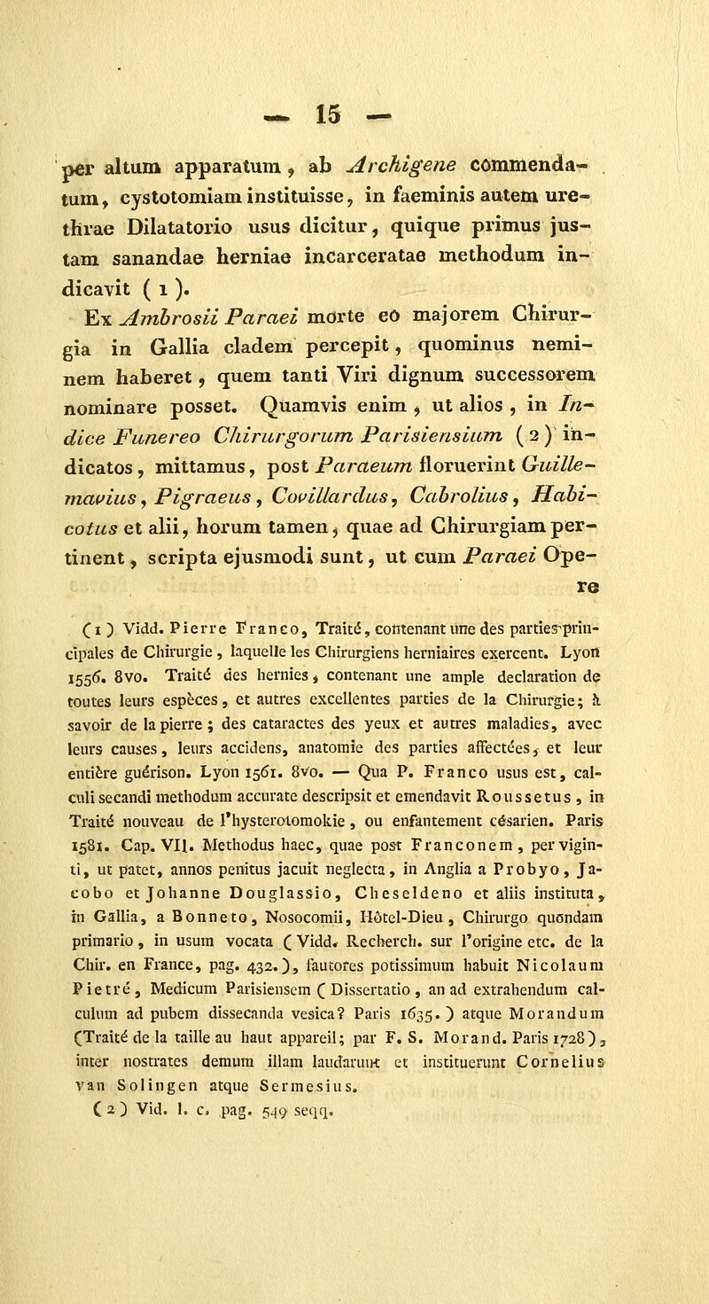 per altum apparatum , ab ArcKigene cominenda- tum, cystotomiaminstituisse, in faeminis autem ure- thrae Dilatatorio usus dicitur, quique primus jus- tam sanandae herniae incarceratae methodum in- dicavit ( i ). Y.TL Ambrosii Paraei TxiOxiQ eo majorem Chirur- gia in Gallia cladem percepit, quominus nemi- nem haberet, quem tanti Viri dignum successorem nominare posset. Quamvis enim , ut alios , in //z- dice Funereo Chirurgorum Parisiensium ( 2 ) in- dicatos, mittamus, post Paraeum floruerint Guille- mavius ^ Pigraeus y CouiUardus, Cahrolius, Habi- cotus et alii, horum tamen^ quae ad Chirurgiam per- tinent, scripta ejusmodi sunt, ut cum Paraei Ope- re (i) Vidd. Pierre Franco, Trait^, cofitenant une des parties^prin- cipales de Chirurgie, laquelle les Chirurgiens herniaires exercent. Lyon 1556. 8vo. Trait^ des hernies j contenant une ample declaration de toutes leurs esp^ces, et autres excellentes parties de la Chirurgie; Ji savoir de la pierre; des cataractes des yeux er autres maladies, avec leurs causes, leurs accidens, anatomie des parties alTect^ies, et leur entifere gudrison. Lyon 1561. 8vo. — Qua P. Franco usus est, cal- culi secandi methodum accurate descripsit et emendavit Roussetus , in Trait^ nouveau de rhysterolomoliie, ou enfantement cdsarien. Paris 1581. Cap. Vn. Methodus haec, quae post Franconem, pervigin- ti, ut patet, annos penitus jacuit neglecta, in Anglia a Probyo, Ja- eobo et Johanne Douglassio, Cheseldeno et aliis instituta, in Gallia, a Bonneto, Nosocomii, H6tel-Dieu , Chirurgo quondam primarlo, in usum vocata (_ Vidd. Recberch. sur rorigine etc. de la Chir. en France, pag. 432.), faucores potissimum habuit Nicolaum Pietre, Medicum Parisiensem ^ Dissertatio , an ad extrahendum cal- culum ad pubem dissecanda vesica? Paris 1635.) atque Morandura (Trait^ de la taille au haut appareil; par F. S. Morand. Paris 1728) j inter nostrates demum illam laudaruirt ct institucnmt Cornelius van Solingen atque Sermesius. C 2 ) Vid. 1. c. pag. 549 seqq.