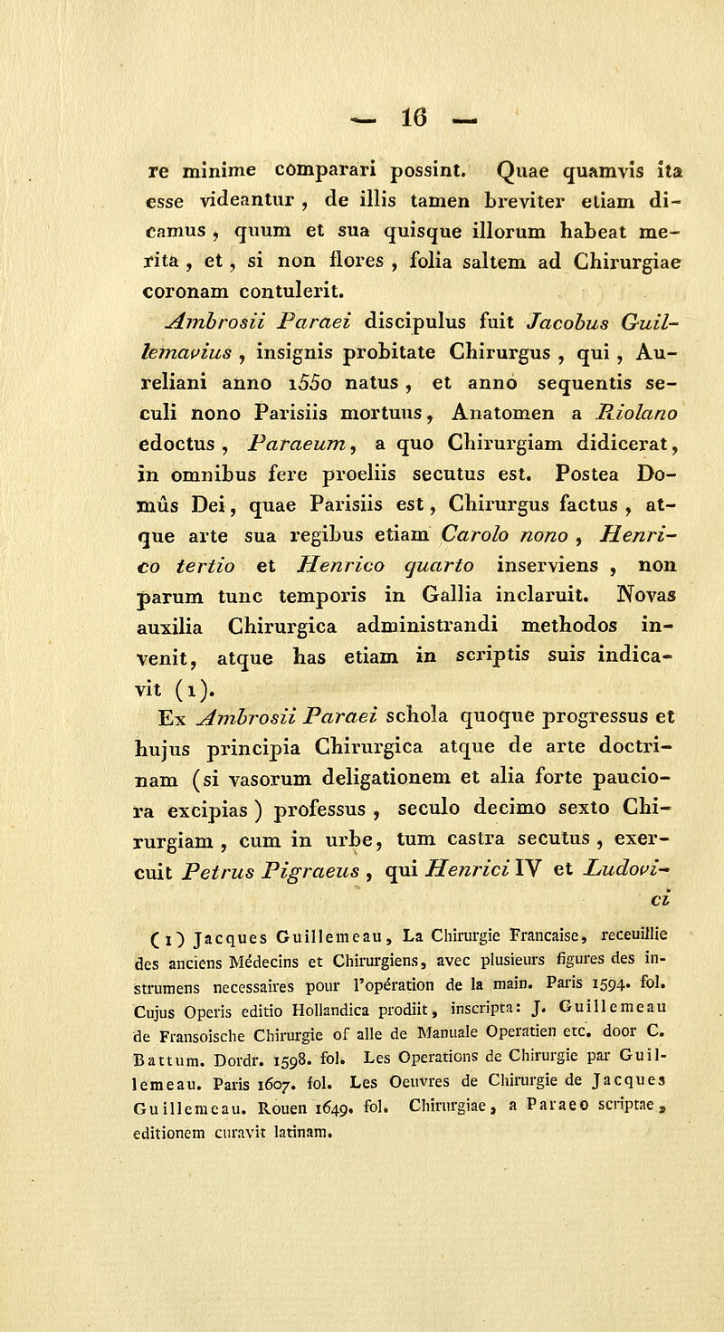 re minime c6mparari possint. Quae quamvis ita esse videanlur , de illis tamen breviter eliam di- camus , quum et sua quisque illorum habeat me- rita , et, si non flores , folia saltem ad Chirurgiae coronam contulerit. Amhrosii Paraei discipulus fuit Jacobus G-uil- lemavius , insignis probitate Chirurgus , qui , Au- reliani anno i55o natus, et anno sequentis se- culi nono Parisiis mortuus, Anatomen a Riolano edoctus , Paraeum, a quo Chirurgiam didicerat, in omnibus fere proeliis secutus est. Postea Do- mus Dei, quae Parisiis est, Chirurgus factus , at- que arte sua regibus etiam Carolo nono , Henri- co tertio et Henrico quarto inserviens , non parum tunc temporis in Gallia inclaruit. Novas auxilia Chirurgica administrandi methodos in- venit, atque has etiam in scriptis suis indica- vit (i). Ex Amhrosii Paraei schola quoque progressus et hujus principia Chirurgica atque de arte doctri- nam (si vasorum deligationem et alia forte paucio- ra excipias ) professus , seculo decimo sexto Chi- rurgiam , cum in urbe, tum castra secutus , exer- cuit Petrus Pigraeus , qui Henrici IV et Ludovi-' ci (i) Jacques Guillemeau, La Chinirgie Francaise, receuillle des anciens M^decins et Chirurgiens, avec plusieurs figures des in- strumens necessaires pour roperation de la main. Paris 1594. fol. Cujus Operis editio Holiandica prodiit, inscripta: J. Guillemeau de Fransoische Chirurgie of alle de Manuale Operatien etc. door C. Baitum. Dordr. 1598. fol. Les Operations de Chirurgie par Guil- lemeau. Paris 1607. fol. Les Oeuvres de Chirurgie de Jacques Guilleraeau. Rouen 1649, fol. Chirurgiae, a Paraeo scriptae j editionem curavit latinam.