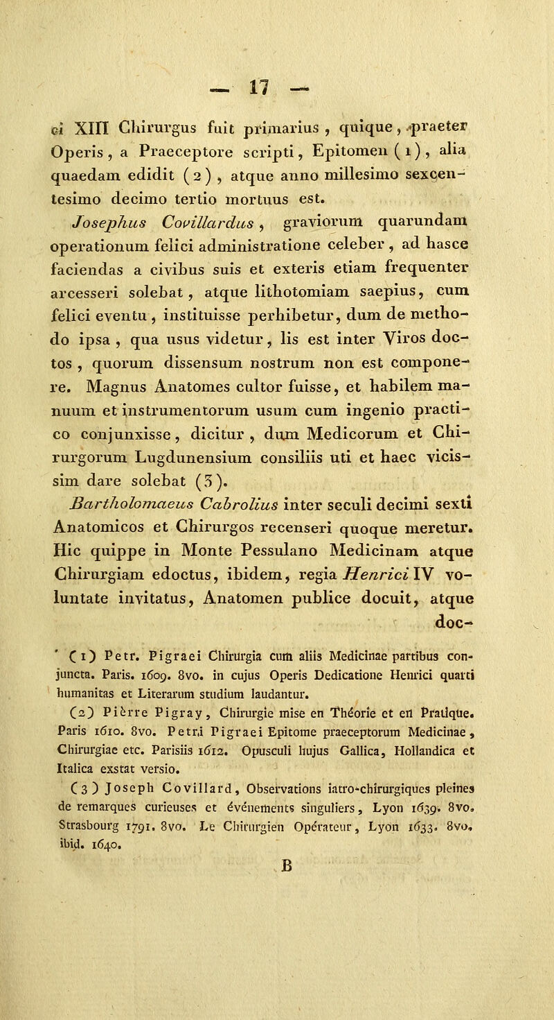 Gi Xin Ghirurgus fuit primarius , quique, .^praeter Operis , a Praeceptore scripti, Epitomen ( i) , alia quaedam edidit ( 2 ) , atque anno millesimo sexqen- tesimo decimo tertio mortuus est. Josephus Couillardus, graviorum quarundam operationum feiici administratione celeber , ad hasce faciendas a civibus suis et exteris etiam frequenter arcesseiu solebat, atque lithotomiam saepius, cum felici eventu , instituisse perhibetur, dum de metho- do ipsa , qua usus videtur, lis est inter Viros doc- tos , quorum dissensum nostrum non est compone- re. Magnus Anatomes cultor fuisse, et habilem ma- nuum et instrumentorum usum cum ingenio practi- co conjunxisse, dicitur , dum Medicorum et Chi- rurgorum Lugdunensium consiliis uti et haec vicis- sim dare solebat (5). BartJiolomaeiis Cahrolius inter seculi decimi sextl Anatomicos et Chirurgos recenseri quoque meretur. Hic quippe in Monte Pessulano Medicinam atque Chirurgiam edoctus, ibidem, regia Henrici IV vo- luntate invitatus, Anatomen publice docuit, atque doc- Ci) Petr. Pigraei Chirurgia cum aliis Medicinae partibus con- juiicta. Paris. 1609. 8vo. in cujus Operis Dedicatione Hemlci quaiti hiimanitas et Literariim studium laudantur. C2) Pi^rre Pigray, Chirm-gie mise en Th^orie et eil PratlqUe. Paris 1610. 8vo. Petr,i Pigraei Epitorae praeceptorum Medicinae , Chirurgiae etc. Parisiis 1612. Opusculi hujus Gallica, Hollandica et Italica exstat versio. C3) Joseph Covillard, Observations iatro^-chirurgiques pleines de remarques curieuses et dvenertients singuliers, Lyon 1639. 8vo. Strasbourg 1791. 8vo. Le Chirurgien Operateur, Lyon 1633. 8vo, ibid. 1640. B