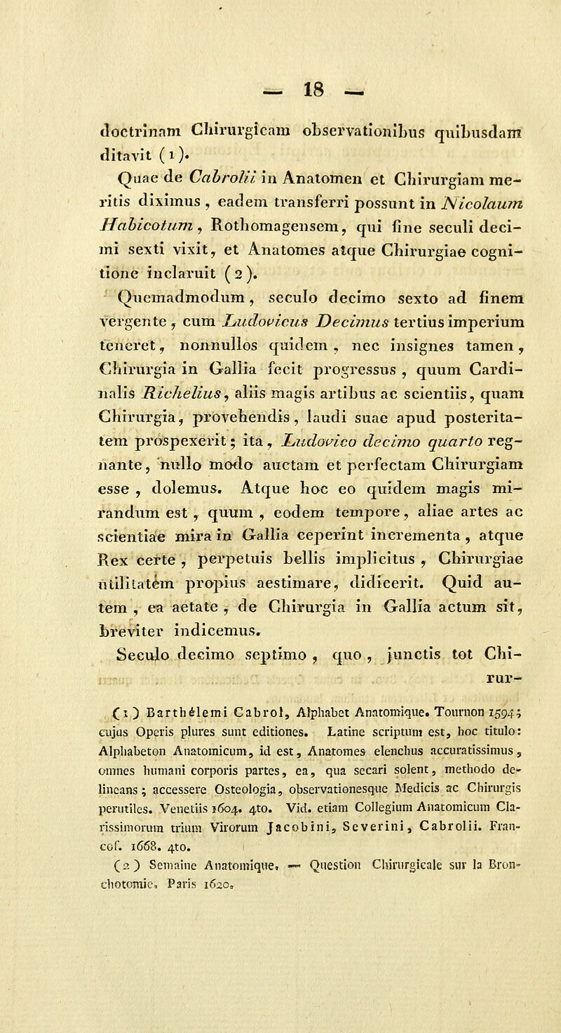 doctrinnm Chirurgicam observationilDus quibusdam ditavit (i). Quae de Ca6ro/?7 in Anatomen et Chirurgiam me- ritis diximus , eadem transferri possunt in Nicolaum Hahicotum, Rothomagensem, qui fine seculi deci- mi sexti vixit^ et Anatomes atque Chirurgiae cogni- tione inclaruit (2). Quemadmodum, seculo decimo sexto ad finem vergente , cum Ludovicus Z)eci7;iz/s tertius imperium teneret, nonnullos quidem , nec insignes tamen, Chirurgia in Gallia fecit progressus , quum Cardi- nalis Richelius, aliis magis artibus ac scientiis, quam Chirurgia, provehendis, laudi suae apud posterita- teni prospexerit; ita, Ludovico decimo quarto reg- nante, nullo modo auctam et perfectam Chirurgiam esse , dolemus. Atque hoc eo qmdem magis mi- randum est, quum , eodem tempore, aliae artes ac scientiae mira in Gallia ceperint incrementa , atque Rex certe , perpetuis bellis imj^licitus , Chirurgiae utililat^m projMus aestimare, didieerit. Quid au- tem , ea aetate j de Chirurgia in Gallia actum sit, breviter indicemus. Seculo decimo septimo , quo , iunctis tot Chi- i rur- (i ) Barth^lemi Cabrol, AJphabet Anaromique. Tournon 159/1-', cujus Opcris plures sunt editiones. Latine scriptum est, hoc titulo: Alphabeton Anatomicuni, id est, Anatomes elenchus accuratissimus, omnes humani corporis partes, ea, qua secari solent, methodo de- lincans; accessere Osteologia, observationesque Medicis ac Chirurgis perutiles. Venetiis 1604. ^to. Vid. etiam Collegium Anatomicum Cla- rissimorum trium Virorum Jacobini, Severini, Cabrolii. Fran- cof. 1668. 4to. (a) Seniaine Anatomique, — Questioii Chirurgicale sur la Bron- chotcmie. Paris 1620,