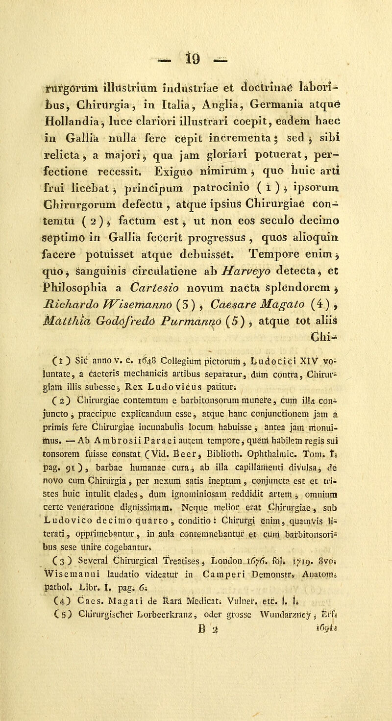 Jfurgorimi illilstrlum industriae et doctriiia6 laLorl- huSj ChirUrgia, in Italia, Anglia, Germania atqu^ HoUandia^ luce clariori illustriari coepit, eadem haed in Gallia nulla fere cCpit incrementa * sed ^ sibi relicta, a majorij qua jam gloriai-i potueratj per- fectione recessit; ExiguO nimirum j quo huic arti frui licebat ^ prinCipum patrocinio ( i ) i ipsorum Ghirurgorum defectu , atque ipsius Chirurgiae con- temtu ( 2 ) ^ factum est ^ ut iion eos seculo decimo SeptimO in Gallia fecerit progressus , quos alioquin facere potuisset atque debuisset. Tempore enim j quo j Sanguinis circulatione ab Harveyo detecta ^ et Philosophia a Carte&io novum nacta isplendorem ^ Ilichardo TVisemanno ( 5) j Caesare Mdgdto ( 4 ) j Mdtthid Godofredd PurmanriLO (5) ^ atque tot aliis Ghi^ O ) Sic annov. c. 1(548 Collegiunt pictoruih, Ludodici XIV vo- luntate, a eaeteris mechanicis ai-tibus sepabatur, dum cdnti^a, Cliirur- giatti illis subessCj Rex Ludovieus patituri (2) dhirurgiae contemtum e barbitonsorum munei'e, cum ilk coni juncto i praecipue explicandum esse, atque hanc conjunctionem jam a primis fele Chirurgiae incunabujis locum habuisse i antea jam nlonui- rtlus. —Ab Ambrosii Pardeiautem tempOre^ quenl habilem regis sui tonsorera fuisse constat CVid. Beei', Biblioth. Ophthalaiic. Tomi t% i?ag« 91 ) > barbae huraanae curaj ab illa capillaiiienti divulsa, de novo cum Chiriirgia, per nexum satis ineptum, conjunct?. est et tri- Stes huic intulit Clades, dura ignominiosara reddidit arteffl i omnium certc VeneratiOne dignissimara. Neque melior etat Chirurgiae, sub LudoviCo decimoquarto, conditio: Chirurgi enim, qUamVis li- terati, opprimebantur, in aula edqtemnebantur et cuni barbitonsori- bus sese ilhire cogebantur* C 3 ) Several Chirurgical Treatlses, London 1(^75. fol* 1719. 8voi Wiseraanni laudatio videatui' in Camperi Demonstr. Anatom; fathol. Libr. I. pag; 6i (4) Caes. INIagati de Rara Mcdicati Vulnel-. etc. 1. h Cs) Ghirurgischer Lorbeerkranz, oder grossc Wundarzney 3 ferf* B 2 «^9*^