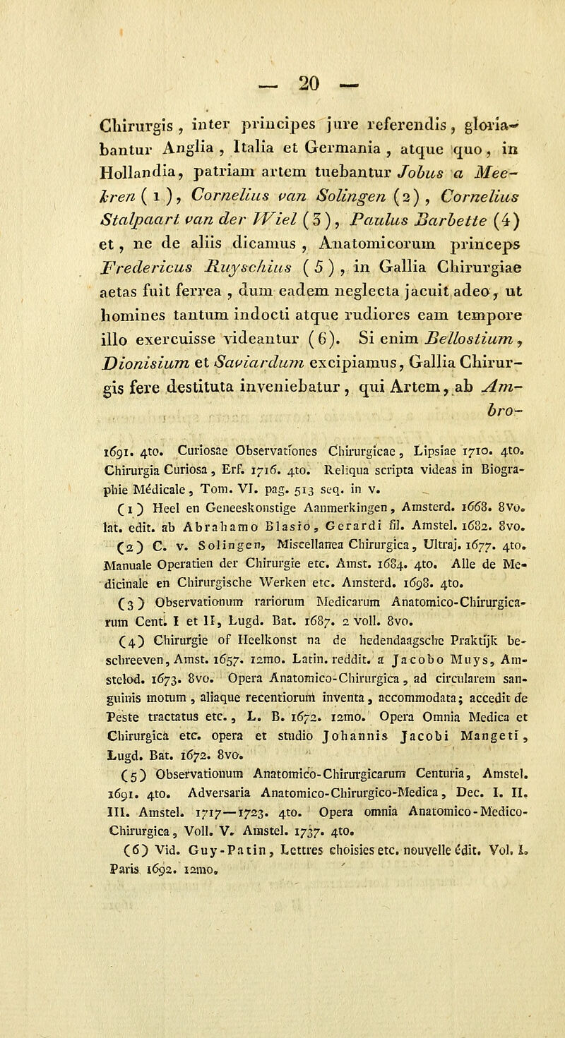 Cliirurgis , inter priiicipes jure referendis, glmia-' bantur Anglia , Italia et Germania , atque quo, in Hollandia, patriam artem tuebantur/0^1^« a Mee- hren ( 1 )? Cornelius uan Solingen (2) , Cornelius Stalpaart van der TViel ( 3 ) , Paulus Barhette (4) et, ne de aliis dicamus , Aiiatomicorum princeps Fredericus Ruysc/iius { 5) , in Gallia Cbirurgiae aetas fuit ferrea , dum eadem neglecta jacuit adeOy ut homines tautum indocti atque rudiores eam tempore illo exercuisse videantur (6). Si enim. Bellostium , Dionisium et Sauiardum excipiamus, Gallia Chirur- gis fei'e destituta inveniebatur, qui Artem, ab Am- bro~ i6gi. 4to. Curiosae Observatfones Chirurglcae, Lipsiae 1710. 4to. Chirurgia Curiosa, Erf. 1716. ^to. Reliqua scripta videas in Biogra- pliie M^dicale, Tom. VI. pag. 513 seq. in v. (1 ) Heel en Geneeskonstige Aanmerkingen, Amsterd. i663. 8vo. ht. edit. ab Abraliamo Blasio, Gerardl fil. Amstel. 1682. 8vo. (iz) C. V. Solingen, Miscellanea Chlrurglca, Ultraj. 1677. 4to. Manuale Operatien der Chirurgre etc. Amst. 1684. 4to. Alle de Me- dicinale en Chlrurgische Werken etc. Amsterd. 1698. 410. (3) Observationum raribrum IMedicarum Anatoraico-Chirurgica- rum CentL I et II, Lugd. Bat. 16B7. 2 voll. 8vo. (4) Chirurgie of Heelkonst na de hedendaagsche Praktljk be- schreeven, Amst. 1657. izmo. Ladn. reddit. a Jacobo Muys, Am- stelod. 1673. Svo. Opera Anatomico-Chirurgica, ad circularem san- guinis motum , aliaque recentioruiii inventa, accommodata; accedit de Peste tractatus etc., L. B. 1672. lamo. Opera Omnia Medica ct Chirurgic^ etc. opera et stndio Johannis Jacobi Mangeti, Lugd. Bat. 1672. Bvo. (5) Observationum Anatomico-Chirui-gicarum Centuria, Amstel. 1691. 4to. Adversaria Anatomico-Chirurgico-Medica, Dec. I. II, III. Amstel. 1717—1723. 4to. Opera omnia Anatomico - Medico- Chirurgica, VoII. V. Amstel. 1737. ^to. (6) Vid. Guy-Patin, Lettres choisiesetc. nouvelle^dit. Vol. L Paris 1692. lamo.