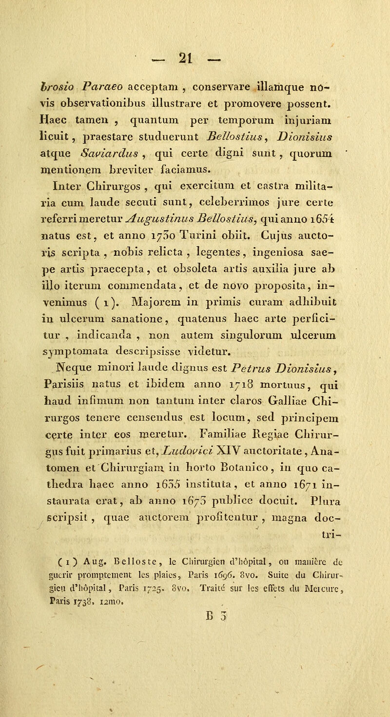 hrosio Paraeo acceptam , conservare lllamque no- vi5 observationibus illustrare et promovere possent. Haec tamen , quantum per temporum injuriam licuit, praestare stucluerunt Bellostius, Dionisius atque Sauiardus , cjui certe digni sunt, cjuorum mentionem breviter faciamus. Inter Chirurgos , qui exercitum et castra milita- ria cum laude secuti sunt, celeberrimos jure certe refevrimeretuv^ugustinus Bellostius, quianno i65i natus est, et anno lySo Turini obiit. Cujus aucto- ris scinpta , nobis relicta , legentes, ingeniosa sae- pe artis praecepta, et obsoleta artis auxilia jure ab illo iteium commendata, et de novo proposita, in- venimus ( i). Majorem in primis curam adhibuit in ulcerum sanatione, quatenus baec arte perfici- tur , indicanda , non autem singulorum ulcerum symptomata descrijjsisse videtur. Neque minori laude dignus est Petrus Dionisius, Parisiis natus et ibidem anno 1718 mortuus, qui haud infimum non tantum inter claros Galliae Chi- rurgos tenere censendus est locum, sed principem certe inter eos meretur. Familiae Regiae Chirur- gus fuit primarius et, Ludovici XIV auctoritate , Ana- tonien et Chirurgiam in horto Botanico, in quo ca- ihedra haec anno i655 instituta, et anno 1671 in- staurata erat, ab anno 1678 publice docuit. Phira scripsit, cjuae auctorem profitentur , magna doc- tri- (i) Aug. Bcllostc, le Cliirurgicn d'h6pital, ou niaiiicrc dc gucrir promptcnient les plaies, Paris 1696. 8vo. Suitc du Ciiirur- gieu d'li6pital, Paris 1-25, 8vo. Traitd sur les effcts du Meicure, Paris 1738. i2ino, B 5