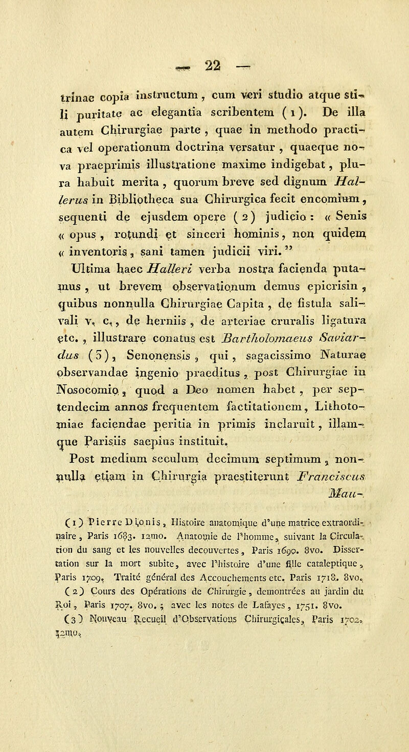 trinae copla iustructum, cum mvi studio atque sti-» li puritate ac elegantia scribentem (i )• De illa autem Chirurgiae parte , quae in methodo practi- ca vel operationum doctrina versatur , quaeque no-? va praeprimis illustratione maxime indigebat, plu- ra habuit merita , quorum breve sed dignum Ifal- lerus in Bibliotheca sua Ghirurgica fecit encomium, sequenti de ejusdem opere ( 2) judicio : « Senis « opus , rotundi et sinceri hominis, no^ quid^n^ (( inventoria, sani tamen judicii viri. Ultima haec Halleri verba nostya facienda puta-^ mus , ut brevem oJ)S.ervatio,num demus epicrisin , quibus nonnulla Chirurgiae Capita , de fistula sali- vali V, c,, de herniis , de arteriae cruralis ligatura <ptc. , illustrare conatus es.t BartJiolomaeu? Saidar- dus (5) , SenonenS:is , qui, sagacissimo Naturae C)bservandae ingenip praeditus , post Chirurgiae in Nosocomip, quod a D«o nomen habet , per sep- ^endecim annos frequentem factitationem, Lithoto- miae faciendae peiutia in primis inclai-uit, iilam- que Parisiis saepius instituit, Post medium seculum decimum septimum, non- ^ull?i ^tiam in Qhirurgia praestiterunt JFranciscus Mau- (i) Pierrc Di,oniSs Ilistoii-e anatomique d'une matrice extraordi-. iiiaire 5 Paris 1683. i2mo. Anatomie de Phommej suivant la Circula» rion du sang et les nouvclles decpuyertes, Paris i6gQ, 8vo. Disser- tation sur la mort subite, avec Pliistoire d'une fille cataleptique, Paris i^xjg, Traitd gdn&'al des Accouchemcnts etc. Paris 1718-. 8vo«, (2,) Cours des Opdrations de Chirurgie, demontrees au jardin du ^oi, Paris 1707. 8vo. ; avec lcs notes de Lafayes, 1751. 8vo. (3) I^ouveau |Leciieil d'0.bservatiou^ ChirurgigaleSj Paris 1702»