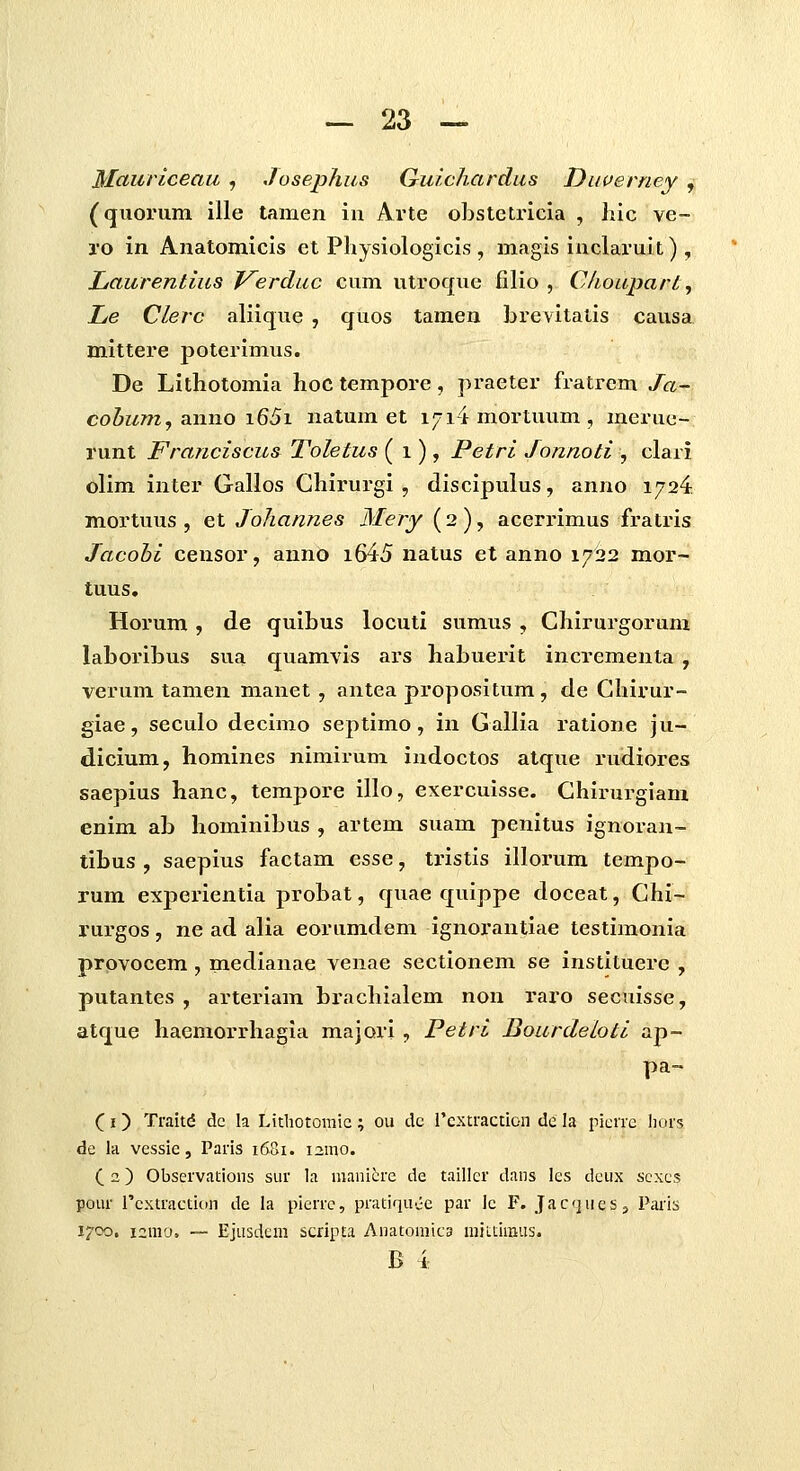 Mcturiceau , Josephus Guichardus Duverney , (quorum ille tamen iu Arte obstctricia , hic ve- j-o in Anatomicis et Physiologicis , magis inclaruit) , Laurentius J^erduc cum utroque filio , Choupart, Le Clerc aliique , quos tamen brevitalis causa mittere poterimus. De Lithotomia hoc tempore, praeter fratrem Ja- cohumj anno i65i natum et i^ilmortuum, mei-uc- runt Franciscus Toletus ( i), Petri Jonnoti , clari olim inter Gallos Chirurgi , discipulus, anno 1724 mortuus , et Johannes Mery (2 ), acerrimus fratris Jacohi censor, anno i645 natus et anno 1722 mor- tuus, Horum , de quibus locuti sumus , Chirurgorum laboribus sua quamvis ars habuerit incrementa , verum tamen manet, antea propositum, de Ghirur- giae, seculo decimo septimo, in Gallia ratione ju- dicium, homines nimirum indoctos atque rudiores saepius hanc, tempore illo, exercuisse. Chirurgiam enim ab hominibus , artem suam penitus ignoran- tibus , saepius factam esse, tristis illorum tempo- rum experientia probat, quae quippe doceat, Chi- rurgos, ne ad alia eorumdem ignorantiae testimonia prpvocem, medianae venae sectionem se instituere , putantes , arteriam brachialem non raro secuisse, atque haemorrhagia majori , Petri Bourdeloti ap- pa- (I) Traitd dc la Litliotomic; ou dc l'cxtraction dc la picnc liors de la vessie, Paris 1681. 121110. ( 2) Observatioiis sur la mani^re de taillcr dans les deux sexcs pour rcxliactiun de la pierrc, pratiqu.jc par lc F. JacjueSj Paris 1700. i2ra'j. -— Ejusdcin scripta Anatomica niii.tiiBUS. B i: