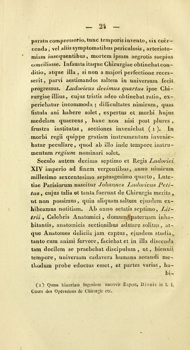 paratii ct>mpressorio, tunc temporis invento, vix coer- ccnda, vel aliissymptomatibuspericulosis, arterioto- miam insequentibus, mortem ipsam aegrotis saepius conciliasse. Infausta itaque Cliirurgiae obtinebat con- ditio, atque illa , si non a majori perfectione reces- serit, parvi aestimandos saltem in universum fecit progressus. Ludouicus deeimus quartus ipse Glii- rurgiae illius, cujus tristis adeo obtinebat ratio, ex- peiuebatur incommodE^ ; difficultates nimirum, quas {istula ani habere solet, expertus et morbi hujus medelam quaerens , hanc non nisi post plures , frustra institutas , sectiones inveniebat ( i ), \n moi'bi regii quippe gratiam instrumentum invenie- batur peculiare, quod ab illo inde tempore instru- inentum regium nominari solet, Seculo aut;em decimo septimo et Regis Ludoi^ici XIV imperio ad finem vergentibus, anno nimirum millesimo sexcentesimo septuagesimo quarto, Lute- tiae Parisiorum nasoitur Johaimes LudoiJicas Peti- tus, cujus talia et tanta fuerunt de Chii-urgia merita , ut non possimus, quiu aliquam saltem ejnsdem ex- hibeamus notitiam, Ab anno aetatis septimo, Lit- trii , Celebris Anatomici, domum^^paternam inha- titantis, anatomicis sectiqnibus adstare soiitus, at- que AnatQuies deliciis jam captus, ejusdem studia, tanto cum animi fervore, faciebat et in illa discenda tam docileni se pi^aebebat discipulum , ut, bienni» tempore, universam cadavera humana secandi me-» thodum probe edpctus esset, et partes varias, ha- bi^ (i) Quani liistoriara ingcniosc nanavit Expcrt, Bionis in 1. 1= Couvs (les Op^raiions dc Chiiurgic etc.