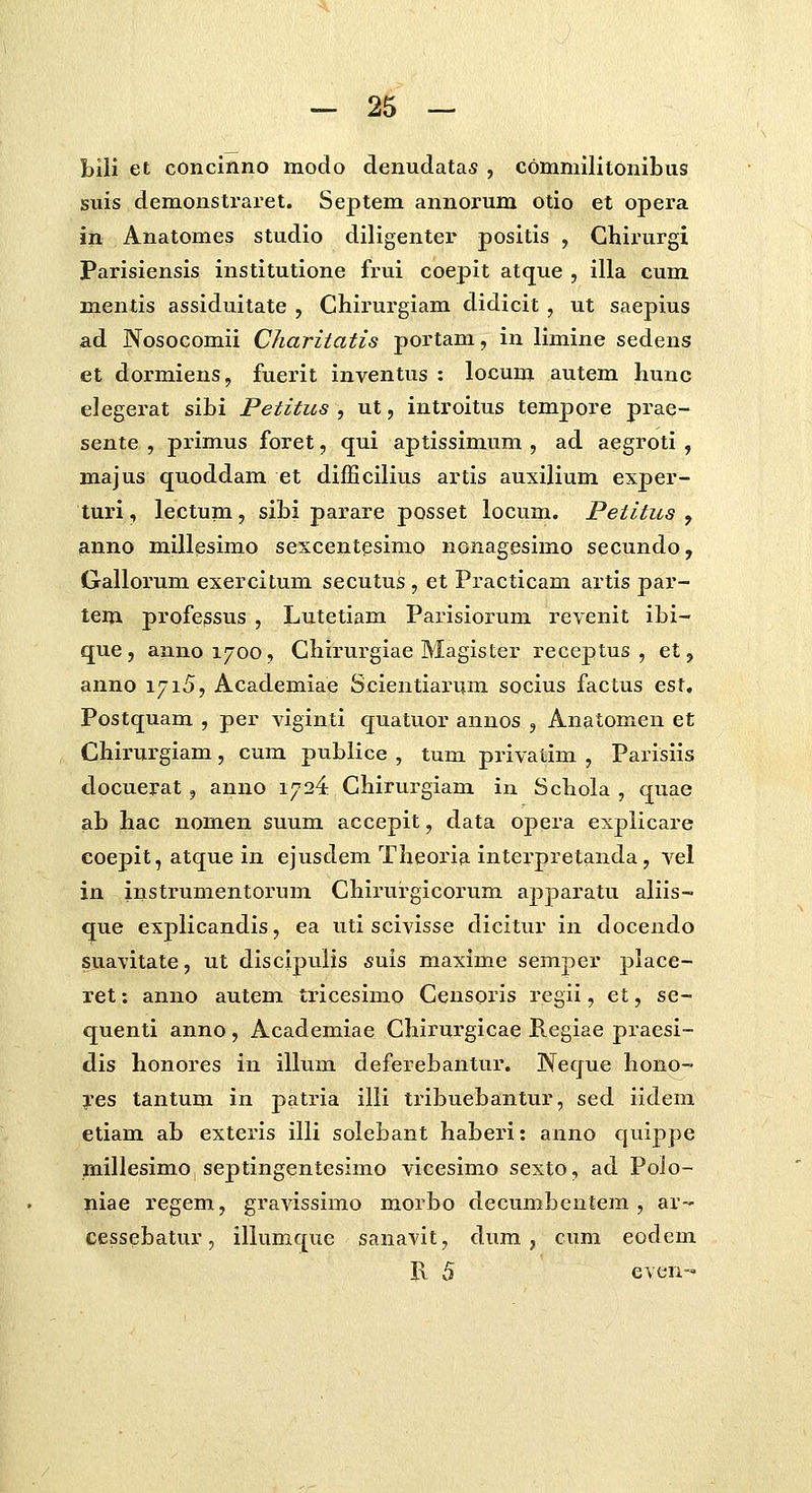 bili et concinno modo denudatas , commilitonibus suis demonstrai^et. Septem annorum otio et opera in Anatomes studio diligenter positis , Ghirurgi Parisiensis institutione frui coepit atque , illa cum mentis assiduitate , Chirurgiam didicit, ut saepius ad Nosocomii Charitatis portam, in limine sedens et dormiens, fuerit inventus : locum autem hunc elegerat sibi Petitus , ut, introitus tempore prae- sente , primus foret, qui aptissimum , ad aegroti , majus quoddam et difEcilius artis auxilium exper- turi, lectum, sibi parare posset locum. Petitus , anno millesimo sescentesimo nonagesimo secundo, Gallorum exercitum secutus , et Practicam artis par- tem profe^sus , Lutetiam Parisiorum revenit ibi- que, annoi^oo, Ghirurgiae Magister receptus , et, anno 1715, Academiae Scientiarum socius factus est, Postquam , per viginti quatuor anuos , Anatomen et Chirurgiam, cum publice , tum privatim , Parisiis docuerat , anno 1724 Chirurgiam in Schola , quae ab hac nomen suum accepit, data opera esplicare coepit, atque in ejusdem Theoria intei'pretanda, vel in instrumentorum Ghirurgicorum apparatu aliis- que explicandis, ea uti scivisse dicitur in docendo suavitate, ut discipuiis suis maxime semper place- ret: anno autem tricesimo Gensoris regii, et, se- quenti anno , Academiae Ghirurgicae Regiae praesi- dis honores in illum deferebantur. Neque hono- res tantum in patria illi tribuebantur, sed iidem etiam ab exteris illi soiebant haberi: anno quippe millesimo septingentesimo vicesimo sexto, ad Polo- niae regem, gravissimo morbo decumbentem , ar- cessebatur, illumque sanavit, dum , cum eodem R 5 even-