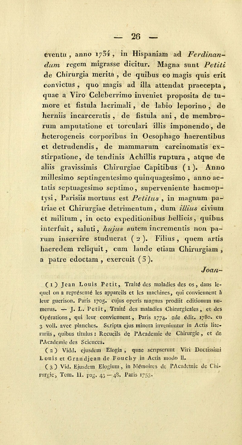 cventu, anno i^5^, hx Hispaniam ad Ferdinan- dum rcgem migrasse dicitur. Magna sunt Petiti de Chii^urgia merit^ , de quibus eo magis quis erit convictus , quo magis ad illa attendat praecepta, quae a Viro Celeberrimo inveniet proposita de tu- more et fistula lacrimali, de labio leporino, de herniis incarceratis , de fistula ani, de membro- rum amputatione et torculari illis imponendo, de Leterogeneis corporibus in Oesophago haerentibus et detrudendis, de mammarum carcinomatis ex- stirpatione, de tendinis Achillis ruptura , atque de aliis gravissimis Chirurgiae Capitibus (i). Anno millesimo septingenlesimo quinquagesimo , anno ae- tatis septuagesimo septimo, superveniente haemop- tysi, Parisiis mortuus est Petitus , in magnum pa- triae et Chirurgiae detrimentum, dum illius civium et militum , in octo expeditionibus bellicis, quibus interfuit, saluti, hujics autem incrementis non pa- rum inservire studuerat ( 2 ). Filius , quem artis haeredem reliquit, cum laude etiam Chirurgiam , a patre edoctam , exercuit (3 ), Joan- (i) Jean Louis Petit, Traitd des maladies des os, dans le- quel on a reprdsentd les appareils et Ics macliines, qui conviennent a leur guerison. Paris 1705. cujus operis magnus prodiit editionuni nu- merus. — J. L. Petit, Trait^ des maladies Ciiirurgicales , et des Opdrations, qui leur conviennent, Paris 1774. ade ^dit. 1780. en 3 voll. avec planches. Scripta ejus minora inveniuntur in Actis lite- rariis, quibus titulus : Recueils de 1'Academie de Chirurgie, et de I'Academie des Sciences. (2) Vidd. cjusdcm Elogia , quae scripscrunt Viri Doctissimi Louis et Grandjean de Fouchy in Actis modo 11. ( 3 ) Vid. EJusdcm Elogium, ih M^moircs dc rAcadcmic de Chi» rurgic, Tom. IL pag. 43—4S. Parls 1753.