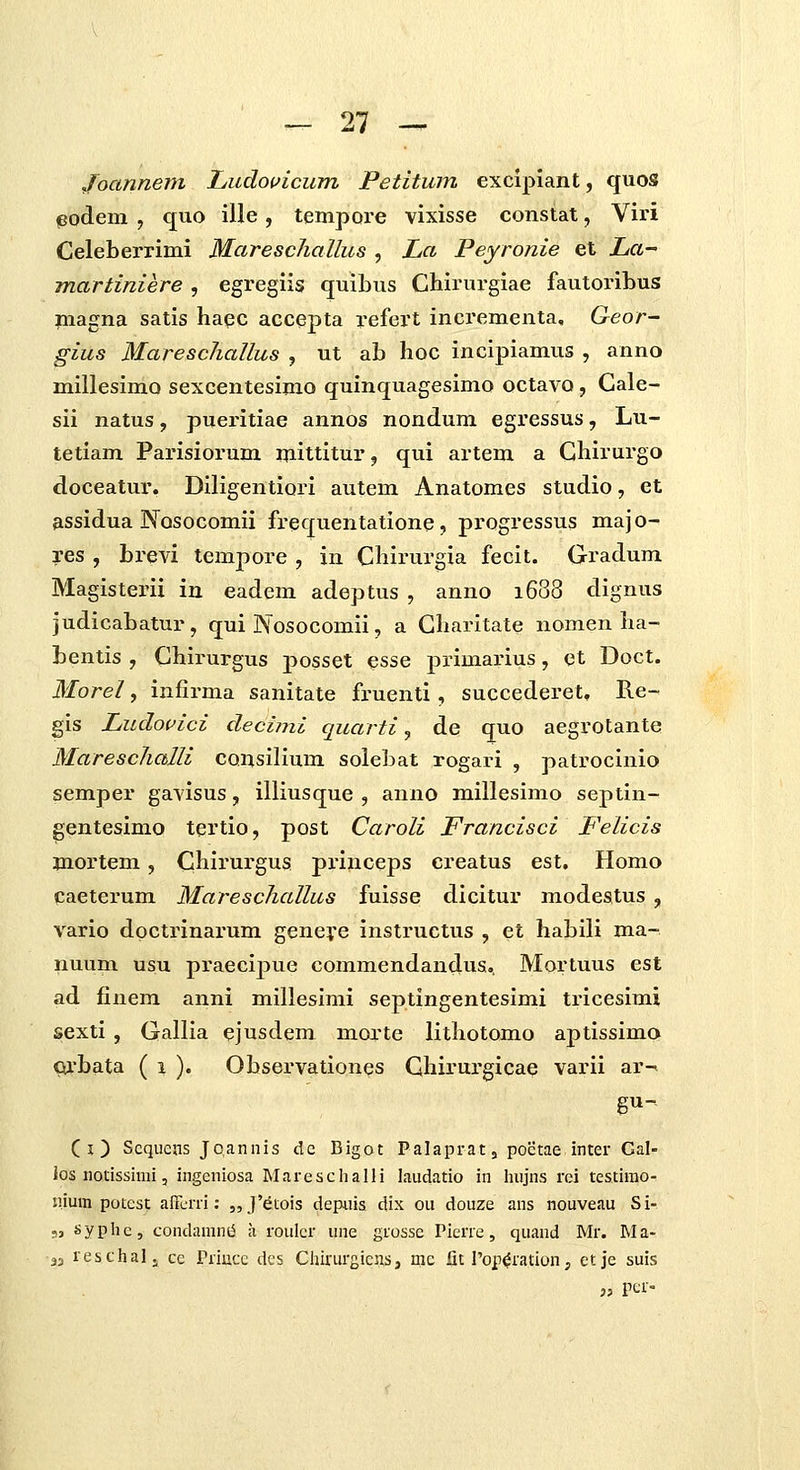 Joannem Ludouicum Petitum excipiant, quos podem , quo ille, tempore vixisse constat, Viri Celeberrimi MareschaUus , La Peyronie et La- martiniere , egregiis quibus Chirurgiae fautoribus magna satis haqc accepta refert incrementa, Geor- gius Marescliallus , ut ab hoc incipiamus , anno millesimo sexcentesimo quinquagesimo octavo, Gale- sii natus, pueintiae annos nondum egressus, Lu- tetiam Parisiorum mittitur, qui artem a Ghirurgo doceatur. Diligentiori autem Anatomes studio, et assidua Nosocomii frequentatione, progressus majo- res , brevi tempore , in Chirurgia fecit. Gradum Magisterii iu eadem adeptus , anno 1688 dignus judicabatur, qui Nosocomii, a Gharitate nomen ha- bentis , Chirurgus posset esse primarius, et Doct. Morel, infirma sanitate fruenti, succederet, Re- gis Ludouici dechni quarti, de quo aegrotante Mareschalli coiisilium solebat rogari , patrocinio semper gavisus, illiusque , anno millesimo septin- gentesimo tertio, post Caroli Francisci Felicis mortem, Chirurgus princeps creatus est. Homo caeterum Mareschallus fuisse dicitur modestus , vario doctrinarum geneve instructus , et habili ma- nuum usu praecijiue commendanclus.. Mortuus est ad finem anni millesimi septingentesimi tricesimi sexti , Gallia ejusdem morte lithotomo aptissimo Qrbata ( i )• Observationes Ghirurgicae varii ar-< (i) Scqucns Jcannis dc Bigot Palaprat, poctae incer Gal- ios notissimi 5 ingcniosa Maresclialli laudatio in hujns rei testirao- nium potcst aficrri: 5,J'dtois depuis dix ou douze ans nouveau Si- 53 syphcj condamnii a roulcr une grosse Pierre, qiiand Mr. Ma- 33 reschalj ce Priucc dcs Chirurgicns, me fit rop^ration, etje suis j5 Ptf-