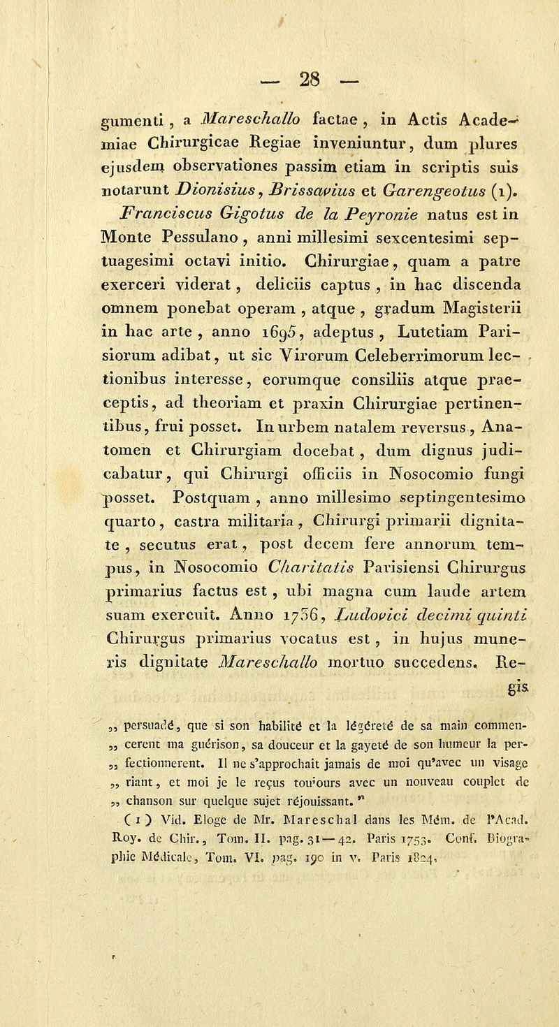 gumenti , a Mareschallo factae , in Actis Acade-^ miae Chirurgicae Regiae inveniuntur, dum plures ejusdem observationes passim etiam in scriptis suis BOtarunt Dionisius, Brissauius et Garengeotus (i). Franciscus Gigotus de la Peyronie natus est in Monte Pessulano, anni millesimi sexcentesimi sep- tuagesimi octavi initio. Chirurgiae, quam a patre exerceri viderat, deliciis captus , in hac discenda omnem poneLat operam , atque , gradum Magisterii in hac arte , anno iGgS, adeptus , Lutetiam Pari- siorum adibat, ut sic Virorum Celeberrimorum lec- . tionibus interesse, eorumque consiliis atque prae- ceptis, ad theoriam et praxin Chirurgiae pertinen- tibus, frui posset. Inurbem natalem reversus , Ana- tomen et Chirurgiam docebat, dum dignus judi- cabatur, qui Chirurgi ofEciis in Nosocomio fungi posset. Postquam , anno millesimo septingentesimo quarto, castra militarja , Chii-urgi primarii dignita- te , secutus erat, post decem fere annorum tem- pus, in Nosocomio Charitatis Parisiensi Chirurgus primarius factus est, ubi magna cum laude artem suam exercuit. Anno 1706, Ludovici decimi quinti Chiru];gus primarius vocatus est , in hujus mune- i-is dignitate Mareschallo mortuo succedens, Re- gis 3, persiiat',d 5 que si son habiltt^ et la Idgdret^ de sa main commen- „ cerent ma gudrlson, sa douceur et la gayetd de son humcur la per- 53 fectionnerent. II ne s'approchait jamais de moi qu'avec lui visage „ riant, et moi Je le refus tou'ours avec un nouvcau couplet de 5, chanson sur quelque sujet rdjoulssant. '■ Ci) Vid. Eloge de Mr. Mareschal dans les Miim. de I'Acad. R-oy. dc Chir., Tom. II. pag. 31 — 42. Paris 1753. Conf. Diognt- pliie INIddicak', Tom. VI. paq. 190 in v. Paris 1004,
