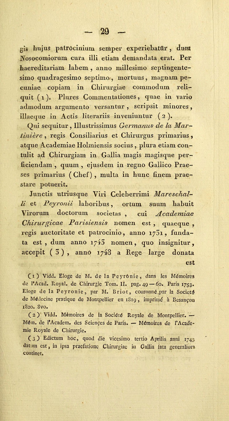 giB hujus patrocinium semper experieLatflr, duia JNrosoGomiorum cura illi etiam denianclata erat. Per haereditariam labem , anno millesimo septingente- simo quadragesimo septimo , mortuus, magnam pe- cuniae copiam in Cliirurgiae commodum reli- quit (1). Plures Commentationes, quae in vario admodum argumento versantur , scripsit minores, illaeque in Actis literariis inveniuntur (2 ). Qui sequitur, Illustrissimus G-ennamis de la Mar- tiniere, regis Consiliarius et Chirurgus primarius, atque Academiae Holmiensis socius , plura etiam con- tulit ad Chirurgiam in Gallia magis magisque per- ficiendam , quum , ejusdem in regno Gailico Prae- ses primarius ( Chef) , multa in hunc finem prae- stare potuerit. Junctis utriusque Viri Celeberrimi Mareschal- li et Peyronii laboribus, ortum suum habuit Virorum doctorum societas , cui Academiae Chirurgicae Parisiensis nomen est , quaeque , regis auctoritate et patrocinio, anno i^Di, funda- ta est , dum anno 1745 nomen, quo insignitur, accepit (3), anno 1748 a Rege large donata est Ci} Vidd. Eloge de M. de la Peyr6nie, dans les Mdmoires de l'Acad. Hoyal. de Cliirurgie Tom. II. pag. 49 — 60. Paris 1753. Eloge de la Peyronie, par M. Briot, com-onn6.par la Societ^ de M^decine pratique de Montpellier en 1819, imprinid h Besangon 1820. 8vo. (2) Vidd. Mimoires de la Soci^td Royale de Montpellier. — Mdra. de l'Academ. des Scien^es de Paris. — M^moii-es de TAcade- mie Royale de Chirurgie. (3) Edictum hoc, quod die vicesimo tertio Aprilis anni 1743 datum est, in ipsa praefatione Chii-urgiae in Callia fata generaliors continet.