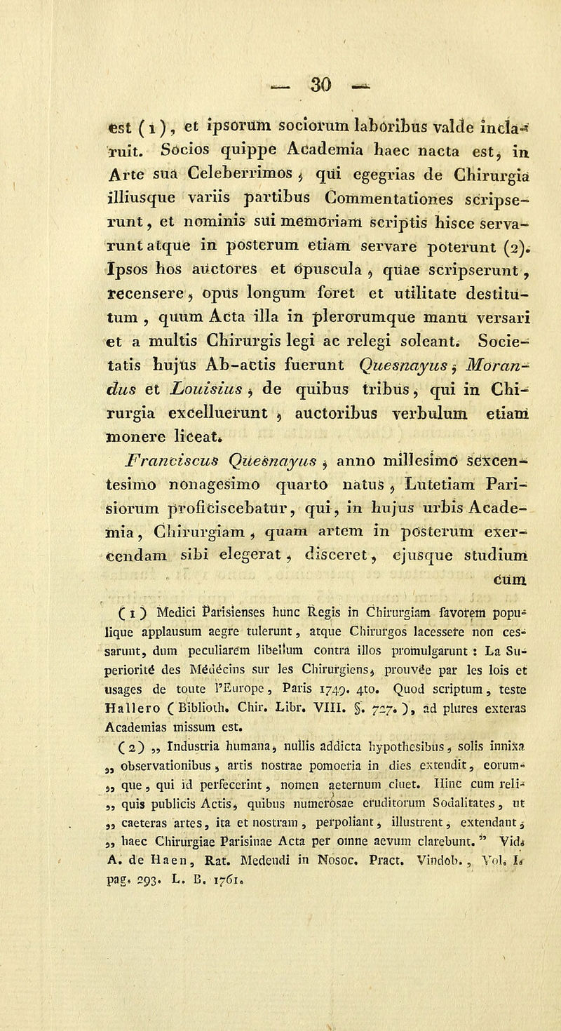 Cst (1) , et ipsorum sociorum laborlbus valde inela^' ruit. Socios quippe Adademia haec nacta est, in Arte sua Celeberrimos ^ qui egegrias de Chirurgia jlliusque variis partibus Commentationes scripse- runt, et nominis sui memoriam scriptis hisce serva- runtatque in posterum etiam servare poterunt (2)^ Ipsos hos auctores et Opuscula ^ qUae scripserunt, recensere j opUs longum foret et utilitate destitu- tum , quum Adta illa in plerorumque mantt versari et a multis Chirurgis legi ac relegi soleanti Socie- tatis hujus Ab-actis fuerunt Quesnayus ^ Moran-^ dus et Louisius ^ de quibus tribus, qui in Chi^ rurgia excelluerunt ^ auctoribus verbulum etiani monere liceat* Franciscus Qilesnayus j anno millesimo setcen- tesimo nonagesimo quarto natus j Lutetiam Pari- isiorum proficiscebatUr, qui, in hujus urbis Acade- mia, Chirurgiam , quam artem in pOsterum exer- Cendam sibi elegerat ^ disceret, cjusque studium eunl ( I) Medici Paiisienses hunc tlegis in Chirurgiam favotem popu- lique applausum aegre tulerunt, atque Chirurgos lacessele non ces- sarmit, dum peculiarem libeltum contra illos promulgarunt : La Su- perioritd des ]NKd(Jcins sur les Chirurgiensj prouv^e par les lois et «sages de toute 1'Europc, Paris 1749. 410. Quod scriptum, teste Hallero ( Biblioih. Chir. Libr. VIIL §. 7:270» ?-d plures exteras Academias missum est. (2) „ Tndustria humanaj nullis addicta hypothesibUs, solis innixa 5, observationibus j artis nostrae pomoel-ia in dies eAtendit, eorum- „ qiie, qui id perfecerint, nomen aeternum cluet. Hinc cum reli- „ quis publicis ActiSj quibus numerosae eruditorum Sodalitates, ut „ caeteras artes, ita et nostram , perpoliant, illustrent, extendant ^ j, haec Chirurgiae Parisinae Acca per omne aevum clarebunt.  Vid* A. de Haen, Rat. Medendi in Nosoc, Pract. Vindob., Vol. L pag. 293. L, 6,1761.