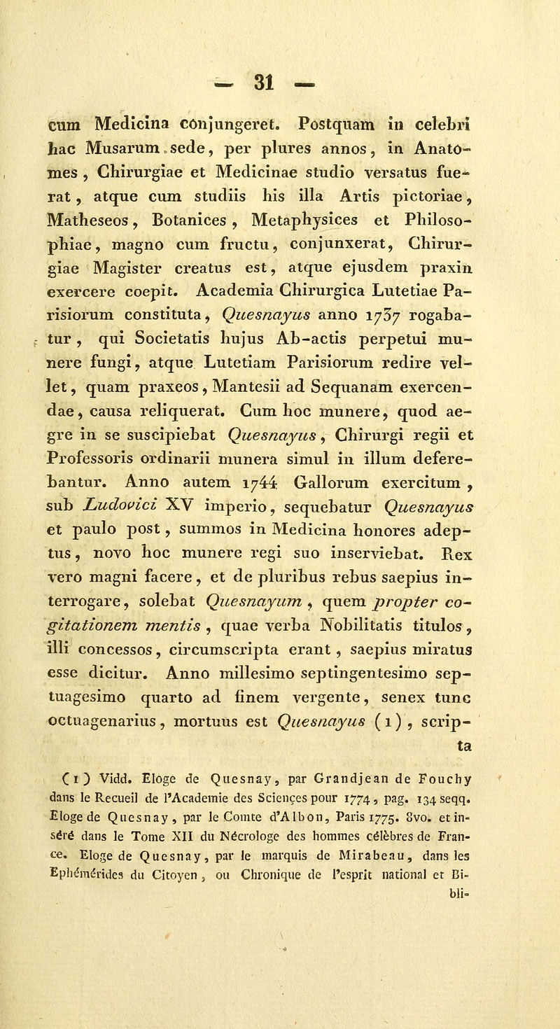 cum Medlcuia conjungeret. Postquam in celebi'i hac Musarum sede, per plures annos, in Anato- mes , Chirurgiae et Medicinae studio versatus fue- rat, atque cum studiis his illa Artis pictoriae, Matheseos, Botanices , Metaphysices et Philoso- phiae, magno cum fructu, conjunxerat, Chirur- giae Magister creatus est, atque ejusdem praxin exercere coepit. Academia Chirurgica Lutetiae Pa- risiorum constituta, Quesnayus anno i/S/ rogaba- tur, qui Societatis hujus Ab-actis perpetui mu- nere fungl, atque Lutetiam Parisiorum redire vel- let, quam praxeos, Mantesii ad Sequanam exercen- dae, causa reliquerat. Cum hoc munere, quod ae- gre in se suscipiebat Quesnayus, Chirurgi regii et Professoris ordinarli munera simul iu illum defere- bantur. Anno autem 1744 Gallorum exercitum , sub Ludovici XV imperio, sequebatur Quesnayus et paulo post, summos in Medicina honores adep- tus, novo hoc munere regi suo inserviebat. Rex vero magni facere, et de pluribus rebus saepius in- terrogare, solebat Quesnayum ^ quem propter co^ gitationem mentis , quae verba Nobilitatis titulos, illi concessos, circumscripta erant, saepius miratus esse dicitur. Anno millesimo septlngentesimo sep- tuagesimo quarto ad finem vergente, senex tunc octuagenarius, mortuus est Quesnayus (1) , scrip- ta Ci) Vidd. Eloge de Quesnay, par Grandjean de Fouchy dans le Recueil de l'Academie des Sciencespour 1774, pag. is^seqq. Eloge de Quesnay, par le Comte d'Albon, Paris 1775. 8vo. etin- s6r6 dans le Tome XII du N^crologe des hommes c^lfebres de Fran- ce. Eloge de Quesnay, par le marquis de Mirabeau, dans les Epli^m^ridcs du Citoyen, ou Chronique de i'esprit national et Bi- bli=