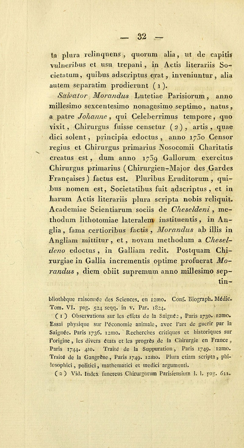 ta plura relinqueiis , quoruni alia, ut de capltis vuliieriJbus et usu trepani , in Actis literariis So- cietatum, quibus adscriptus erat, inveniuntur, alia autem separatim prodierunt ( i ). Sahator Morandics Lutetiae Parisiorum, anno millesimo sexcentesimo nonagesimo septimo, natus , a patre Johanne , qui Celeberrimus tempore, quo vixit, Cliirurgus fuisse censetur ( 2 ) , artis , quae dici solent, principia edoctus , anno 1700 Censor regius et Chirurgus primarius Nosocomii Charitatis creatus est, dum anno 1759 Gallorum exercitus Chirurgus primai^ius ( Cliirurgien-Maj or des ,Gardes Francaises ) factus est. PluriLus Eruditorum , qui- Lus nomen est, Societatibus fuit adscriptus , et in Larum Actis literariis plura scripta nobis reliquit. Academiae Scientiarum sociis de Clieseldeni , me- thodum lithotomiae lateralem instituentis, in An- glia, fama certioribus factis , Morandus ab illis in Angliam mittitur , et, novam methodum a Chesel- deno edoctus , in Galliam redit. Postquam Chi- xurgiae in Gallia incrementis optime profuerat Mo- randus , diem obiit supremum anno millesimo sep- tin- blioth^que rnisonnde des Sciences. en 121T10. Conf. Blograph. M^dic, Tom. VI. pag. 524 seqq. in v. Par. 1824. C I ) Observations sur lcs cffets de la Saign^ic , Paris 1730. lamo. Essai physique sur 1'dconomie animale, avec Tart de gucrir par la Saignde. Paris 1736. lamo. Recherches critiques et historiques sur Torigine, les divers dtats et les progr^s de la Chirtirgie en France 3 Paris 1744. 4to. Traitd de la Suppuration, Paris 1749. i2tTio. Trait^ de la Gangr&ne, Paiis 1749. i^iho. Plura etiam scripta, phi- losophici, politici, mathcmatici et inedici argumenti. (2) Vid. Index funerens Cliirurgorum Parisiensiura 1. I. png. 611,
