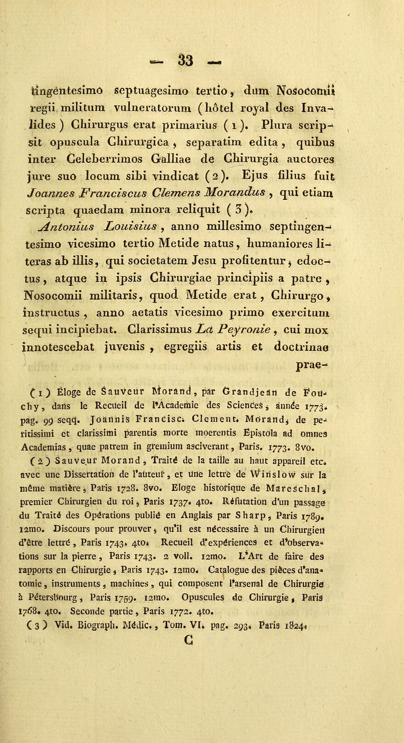 tingentesimO septuagesimo tertio, dum Nosocomi» regii militum vulneratorum (hotel royal des Inva- lides ) Ghirurgus erat primarius ( i ). Phira scrip- sit opuscula Ghirurgica ^ separatim edita , quihus inter Geleherrimos GalHae de Ghirurgia auctores jure suo locum sihi vindicat (2). Ejus filius fuit Joannes Franciscus Clemens Morandus , qui etiam scripta quaedam minora reliquit ( 5 ). jintonlus Louisius , anno millesimo septingen-' tesimo vicesimo tertio Metide natus, humaniores li- teras ab illis, qui societatem Jesu profitentur^ edoc- tus, atque in ipsis Chirurgiae principiis a patre , Nosocomii militaris, quod Metide erat, Ghirurgo ^ instructus , anno aetatis vicesimo primo exercitum sequi incipiebat. Clarissimus Ld Peyronie , cui mox innotescebat juvenis , egregiis artis et doctrinae prae- (i) Eloge de Sauveur Morand, par Grandjeaii de foU- chy, daris le Reciteil de l»Academic des SclendeS j annde 1773. pag. 9^ seqq[. JoariniS FrancisCi Clenient. Morandj de pe- ritissimi et clarissimi parentis morte moerentis Epistola ad omnes Acaderiiias, quae patrem in gremium asciverant, Paris. 1773. 8vo. (i) Sauveur Morand, Traiti de la taille au Iiaut appareil etc* avec une Dissertation de l'auteul', et une lettrfc de Wirislow sur la mfime matifere, Paris 1728. 8vo. Eloge histoHque de Mareschalj premier Chirurgien du roi j Paris 1737. ^to. Rifutation d*un passage du Traitd des Opdrations publi^ en Anglais par Sharp, Paris 1789« i2mo. Discours pour prouver j qu'il est ntfcessaire Ji un Chirurgieit d'Stre lettr^, Paris 1743» 4to» Recueil d'expdriences et d^observa» tions sur la pierre, Paris 1743. 2 voll. lamo. L'Art de faire des rapports en Chirurgie j Paris 1743. lamo. Catalogue des pi^ces d'ana* tomic, instruments, machines, qui composent l*arsenal de Chirurgia h. P^tersbourg, Paris 1759. lamo. Opuscules; de Chirurgie« Parld 1768. 4to. Seconde partie, Paris 1772. 4to. C 3 ) V-id. Biogvaph. M^dic., Tom. VI* pag. 293. Parlg 1834« G