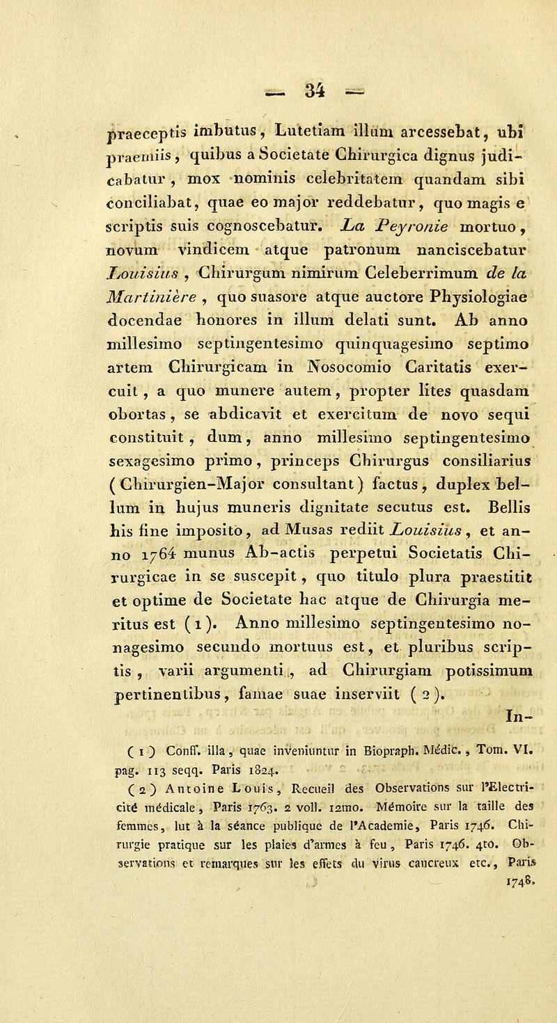 f>raeceptis imbutus, Lutetiam illuni arcessetat, ubi praeiiiiis, quibus aSocietate Ghirurgica dignus judi- cabatur , mox nominis celebritatem quandam sibi conciliabat, quae eo major reddebatur, quo magis e scriptis suis cognoscebatur. La Peyronie mortuo, noviim vindicem atque patronum nanciscebatur Jjouisias , CLirurgum nimirum Celeberrimum de la Martiniere , quo suasore atque auctore Physiologiae docendae honores in iilum delati sunt. Ab anno millesimo septingentesimo quinquagesimo septimo artem Chirurgicam in Nosocomio Caritatis exer- cuit , a quo munere autem, propter lites quasdam obortas , se abdicavit et exercitum de novo sequi constituit , dum, anno millesimo septingentesimo sexagesimo primo, princeps Chirurgus consiliarius ( Chirurgien-Major consultant) factus , duplex bel- lum in hujus muneris dignitate secutus est. Bellis his fine impositb, ad Musas rediit Louisius, et an- no 1764 munus Ab-actis perpetui Societatis Chi- rurgicae in se suscepit, quo titulo plura praestitit et optime de Societate hac atque de Chirurgia me- ritus est (i)* Anno millesimo septingentesimo no- nagesimo secundo mortuus est, et pluribus scrip- tis , varii argumenti,, ad Chirurgiam potissimum pertinentibus, famae suae inserviit ( 2). In- ( I ) Conff. illa, quae inveniiintur in Biopraph. M(^dic., Tom. VI. pag. 113 seqq. Paris 1S24. (a) Antoine Louis, Recueil des Observations sur l'Electri- cit^ m^dicale, Paris 1763. 2 voU. ismo. Mdmoire sur la taille des fcmmes, lut k la s^ance publique de l*Academie, Paris 1746. Clii- rurgie pratique sur les plaies d'armcs a feu, Paris 1746. ^to. Ob- servations et rcmarques sur 3es effets clu virus cavicreux etc., Paris 174S.